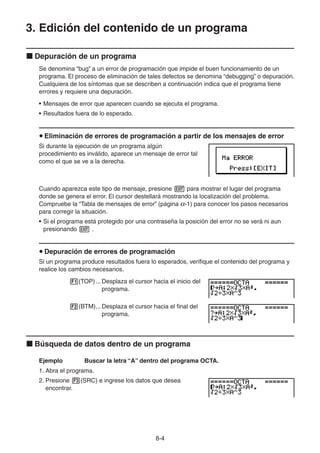 8-44
3. Edición del contenido de un programa
Depuración de un programa
Se denomina “bug” a un error de programación que impide el buen funcionamiento de un
programa. El proceso de eliminación de tales defectos se denomina “debugging” o depuración.
Cualquiera de los síntomas que se describen a continuación indica que el programa tiene
errores y requiere una depuración.
• Mensajes de error que aparecen cuando se ejecuta el programa.
• Resultados fuera de lo esperado.
Eliminación de errores de programación a partir de los mensajes de error
Si durante la ejecución de un programa algún
procedimiento es inválido, aparece un mensaje de error tal
como el que se ve a la derecha.
Cuando aparezca este tipo de mensaje, presione para mostrar el lugar del programa
donde se genera el error. El cursor destellará mostrando la localización del problema.
Compruebe la “Tabla de mensajes de error” (página -1) para conocer los pasos necesarios
para corregir la situación.
• Si el programa está protegido por una contraseña la posición del error no se verá ni aun
presionando .
Depuración de errores de programación
Si un programa produce resultados fuera lo esperados, verifique el contenido del programa y
realice los cambios necesarios.
(TOP)... Desplaza el cursor hacia el inicio del
programa.
(BTM)... Desplaza el cursor hacia el final del
programa.
Búsqueda de datos dentro de un programa
Ejemplo Buscar la letra “A” dentro del programa OCTA.
1. Abra el programa.
2. Presione (SRC) e ingrese los datos que desea
encontrar.
 