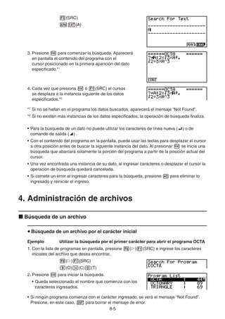 8-55
(SRC)
(A)
3. Presione para comenzar la búsqueda. Aparecerá
en pantalla el contenido del programa con el
cursor posicionado en la primera aparición del dato
especificado.*1
4. Cada vez que presiona ó (SRC) el cursos
se desplaza a la instancia siguiente de los datos
especificados.*2
*1
Si no se hallan en el programa los datos buscados, aparecerá el mensaje “Not Found”.
*2
Si no existen más instancias de los datos especificados, la operación de búsqueda finaliza.
• Para la búsqueda de un dato no puede utilizar los caracteres de línea nueva ( ) o de
comando de salida ( ) .
• Con el contenido del programa en la pantalla, puede usar las teclas para desplazar el cursor
a otra posición antes de buscar la siguiente instancia del dato. Al presionar se inicia una
búsqueda que abarcará solamente la porción del programa a partir de la posición actual del
cursor.
• Una vez encontrada una instancia de su dato, al ingresar caracteres o desplazar el cursor la
operación de búsqueda quedará cancelada.
• Si comete un error al ingresar caracteres para la búsqueda, presione para eliminar lo
ingresado y reiniciar el ingreso.
4. Administración de archivos
Búsqueda de un archivo
Búsqueda de un archivo por el carácter inicial
Ejemplo Utilizar la búsqueda por el primer carácter para abrir el programa OCTA
1. Con la lista de programas en pantalla, presione ( ) (SRC) e ingrese los caracteres
iniciales del archivo que desea encontrar.
( ) (SRC)
(O) (C) (T)
2. Presione para iniciar la búsqueda.
• Queda seleccionado el nombre que comienza con los
caracteres ingresados.
• Si ningún programa comienza con el carácter ingresado, se verá el mensaje “Not Found”.
Presione, en este caso, para borrar el mensaje de error.
 