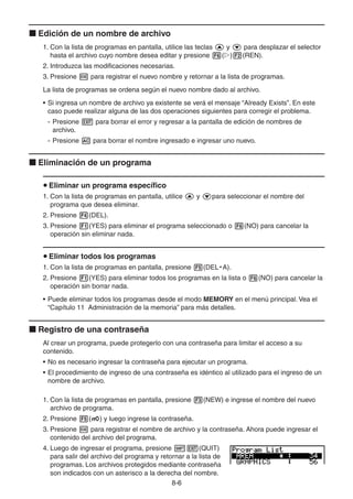 8-66
Edición de un nombre de archivo
1. Con la lista de programas en pantalla, utilice las teclas y para desplazar el selector
hasta el archivo cuyo nombre desea editar y presione ( ) (REN).
2. Introduzca las modificaciones necesarias.
3. Presione para registrar el nuevo nombre y retornar a la lista de programas.
La lista de programas se ordena según el nuevo nombre dado al archivo.
• Si ingresa un nombre de archivo ya existente se verá el mensaje “Already Exists”. En este
caso puede realizar alguna de las dos operaciones siguientes para corregir el problema.
- Presione para borrar el error y regresar a la pantalla de edición de nombres de
archivo.
- Presione para borrar el nombre ingresado e ingresar uno nuevo.
Eliminación de un programa
Eliminar un programa específico
1. Con la lista de programas en pantalla, utilice y para seleccionar el nombre del
programa que desea eliminar.
2. Presione (DEL).
3. Presione (YES) para eliminar el programa seleccionado o (NO) para cancelar la
operación sin eliminar nada.
Eliminar todos los programas
1. Con la lista de programas en pantalla, presione (DEL • A).
2. Presione (YES) para eliminar todos los programas en la lista o (NO) para cancelar la
operación sin borrar nada.
• Puede eliminar todos los programas desde el modo MEMORY en el menú principal. Vea el
“Capítulo 11 Administración de la memoria” para más detalles.
Registro de una contraseña
Al crear un programa, puede protegerlo con una contraseña para limitar el acceso a su
contenido.
• No es necesario ingresar la contraseña para ejecutar un programa.
• El procedimiento de ingreso de una contraseña es idéntico al utilizado para el ingreso de un
nombre de archivo.
1. Con la lista de programas en pantalla, presione (NEW) e ingrese el nombre del nuevo
archivo de programa.
2. Presione ( ) y luego ingrese la contraseña.
3. Presione para registrar el nombre de archivo y la contraseña. Ahora puede ingresar el
contenido del archivo del programa.
4. Luego de ingresar el programa, presione (QUIT)
para salir del archivo del programa y retornar a la lista de
programas. Los archivos protegidos mediante contraseña
son indicados con un asterisco a la derecha del nombre.
 