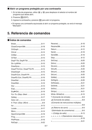 8-77
Abrir un programa protegido por una contraseña
1. En la lista de programas, utilice y para desplazar el selector al nombre del
programa que desea abrir.
2. Presione (EDIT).
3. Ingrese la contraseña y presione para abrir el programa.
• Si ingresa una contraseña equivocada al abrir un programa protegido, se verá el mensaje
“Mismatch”.
5. Referencia de comandos
Índice de comandos
Break....................................................8-11
CloseComport38k................................8-18
ClrGraph ............................................. 8-14
ClrList ..................................................8-14
ClrMat ..................................................8-14
ClrText .................................................8-15
DispF-Tbl, DispR-Tbl ...........................8-15
Do~LpWhile .........................................8-10
DrawDyna ........................................... 8-15
DrawFTG-Con, DrawFTG-Plt ..............8-15
DrawGraph ..........................................8-15
DrawR-Con, DrawR-Plt .......................8-15
DrawR -Con, DrawR -Plt ...................8-16
DrawStat ..............................................8-16
DrawWeb ............................................ 8-16
Dsz ......................................................8-12
Exp(......................................................8-19
Exp Str( .............................................8-19
For~To~(Step~)Next ............................8-10
Getkey .................................................8-17
Goto~Lbl ............................................. 8-12
If~Then~(Else~)IfEnd ............................8-9
Isz ........................................................8-13
Locate ..................................................8-17
Menu....................................................8-14
OpenComport38k ................................8-18
Prog .....................................................8-11
PlotPhase.............................................8-16
RclCapt ................................................8-22
Receive(...............................................8-18
Receive38k ..........................................8-18
Return..................................................8-12
Send( ...................................................8-18
Send38k...............................................8-18
Stop .................................................... 8-12
StrCmp(................................................8-20
StrInv( ..................................................8-20
StrJoin(.................................................8-20
StrLeft( .................................................8-20
StrLen( .................................................8-20
StrLwr( .................................................8-20
StrMid( .................................................8-20
StrRight(...............................................8-20
StrRotate(.............................................8-21
StrShift(................................................8-21
StrSrc(..................................................8-21
StrUpr( .................................................8-21
While~WhileEnd ..................................8-10
? (Comando de entrada)........................8-8
(Comando de salida).........................8-8
:(Comando de instrucciones múltiples)
...............................................................8-8
(Retorno de carro) ...........................8-9
’ (Delimitador de comentarios) ..............8-9
(Código de salto) ............................8-13
=, , >, <, , (Operadores relacionales)
............................................................8-19
+...........................................................8-21
 