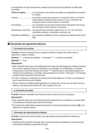 8-88
Las siguientes son las convenciones usadas en esta sección para describir los diferentes
comandos.
Texto en negrita ............. Los comandos y otros ítems que debe ser ingresados se muestran
en negrita.
{Llaves} ............................ Las llaves se usan para encerrar un número de ítems, uno de los
cuales debe ser seleccionado cuando se usa un comando. No
incluya las llaves cuando ingresa un comando.
[Corchetes]....................... Los corchetes se usan para encerrar ítems opcionales. No incluya
los corchetes cuando ingrese un comando.
Expresiones numéricas ... Las expresiones numéricas (tales como 10, 10 + 20, A) indican
constantes, cálculos, constantes numéricas, etc.
Caracteres alfabéticos ..... Los caracteres alfabéticos forman cadenas de literales (tales como
AB).
Comandos de operación básicos
? (Comando de entrada)
Función: Durante la ejecución de un programa solicita el ingreso de valores para su
asignación a alguna variable.
Sintaxis: ? <nombre de variable>, "<mensaje>"? <nombre de variable>
Ejemplo: ? A
Descripción:
• Este comando interrumpe momentáneamente la ejecución del programa y solicita el ingreso
de un valor o expresión para ser asignados a una variable. Si no especifica un mensaje,
al ejecutarse el comando aparece el carácter “?” indicando que la calculadora espera una
entrada. Si se especifica un mensaje, este aparecerá en la forma “<mensaje>?”. El mensaje
puede contener hasta 255 bytes de texto.
• El valor a ingresar en respuesta al comando de entrada debe ser un valor o una expresión
que no sea una instrucción múltiple.
• Como nombre de variable puede especificar el nombre de una lista, de una matriz, de una
cadena, una memoria de función (fn), de un gráfico (Yn), etc.
(Comando de salida)
Función: Muestra resultados intermedios durante la ejecución de un programa.
Descripción:
• Este comando interrumpe momentáneamente la ejecución de un programa y muestra texto
o resultados procesados justo antes del comando.
• El comando de salida debe programarse donde normalmente presionaría la tecla si se
tratara de un cálculo manual.
: (Comando de instrucciones múltiples)
Función: Conecta dos instrucciones a ser ejecutadas secuencialmente sin detenerse.
Descripción:
• A diferencia del comando de salida ( ), las instrucciones conectadas con el comando de
instrucciones múltiples se ejecutan sin parar.
 