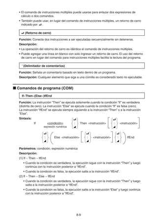 8-99
• El comando de instrucciones múltiples puede usarse para enlazar dos expresiones de
cálculo o dos comandos.
• También puede usar, en lugar del comando de instrucciones múltiples, un retorno de carro
indicado por .
(Retorno de carro)
Función: Conecta dos instrucciones a ser ejecutadas secuencialmente sin detenerse.
Descripción:
• La operación del retorno de carro es idéntica al comando de instrucciones múltiples.
• Puede agregar una línea en blanco con solo ingresar un retorno de carro. El uso del retorno
de carro en lugar del comando para instrucciones múltiples facilita la lectura del programa.
’ (Delimitador de comentarios)
Función: Señala un comentario basado en texto dentro de un programa.
Descripción: Cualquier elemento que siga a una comilla es considerado texto no ejecutable.
Comandos de programa (COM)
If~Then~(Else~)IfEnd
Función: La instrucción “Then” se ejecuta solamente cuando la condición “If” es verdadera
(distinta de cero). La instrucción “Else” se ejecuta cuando la condición “If” es falsa (cero).
La instrucción “IfEnd” se ejecuta siempre siguiendo a la instrucción “Then” o a la instrucción
“Else”.
Sintaxis:
If <condición>
_
:
^
Then <instrucción>
_
:
^
<instrucción>
expresión numérica
_
:
^
Else <instrucción>
_
:
^
<instrucción>
_
:
^
IfEnd
Parámetros: condición, expresión numérica
Descripción:
(1) If ~ Then ~ IfEnd
• Cuando la condición es verdadera, la ejecución sigue con la instrucción “Then” y luego
continúa con la instrucción posterior a “IfEnd”.
• Cuando la condición es falsa, la ejecución salta a la instrucción “IfEnd”.
(2) If ~ Then ~ Else ~ IfEnd
• Cuando la condición es verdadera, la ejecución sigue con la instrucción “Then” y luego
salta a la instrucción posterior a “IfEnd”.
• Cuando la condición es falsa, la ejecución salta a la instrucción “Else” y luego continúa
con la instrucción posterior a “IfEnd”.
 