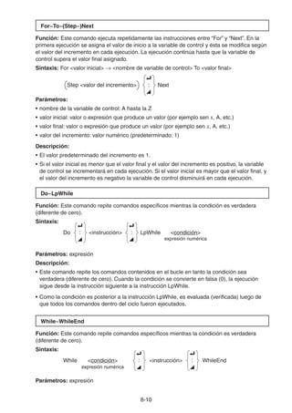 8-1010
For~To~(Step~)Next
Función: Este comando ejecuta repetidamente las instrucciones entre “For” y “Next”. En la
primera ejecución se asigna el valor de inicio a la variable de control y ésta se modifica según
el valor del incremento en cada ejecución. La ejecución continúa hasta que la variable de
control supera el valor final asignado.
Sintaxis: For <valor inicial> <nombre de variable de control> To <valor final>
Step <valor del incremento>
_
:
^
Next
Parámetros:
• nombre de la variable de control: A hasta la Z
• valor inicial: valor o expresión que produce un valor (por ejemplo sen x, A, etc.)
• valor final: valor o expresión que produce un valor (por ejemplo sen x, A, etc.)
• valor del incremento: valor numérico (predeterminado: 1)
Descripción:
• El valor predeterminado del incremento es 1.
• Si el valor inicial es menor que el valor final y el valor del incremento es positivo, la variable
de control se incrementará en cada ejecución. Si el valor inicial es mayor que el valor final, y
el valor del incremento es negativo la variable de control disminuirá en cada ejecución.
Do~LpWhile
Función: Este comando repite comandos específicos mientras la condición es verdadera
(diferente de cero).
Sintaxis:
Do
_
:
^
<instrucción>
_
:
^
LpWhile <condición>
expresión numérica
Parámetros: expresión
Descripción:
• Este comando repite los comandos contenidos en el bucle en tanto la condición sea
verdadera (diferente de cero). Cuando la condición se convierte en falsa (0), la ejecución
sigue desde la instrucción siguiente a la instrucción LpWhile.
• Como la condición es posterior a la instrucción LpWhile, es evaluada (verificada) luego de
que todos los comandos dentro del ciclo fueron ejecutados.
While~WhileEnd
Función: Este comando repite comandos específicos mientras la condición es verdadera
(diferente de cero).
Sintaxis:
While <condición>
_
:
^
<instrucción>
_
:
^
WhileEnd
expresión numérica
Parámetros: expresión
 