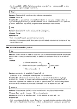 8-1212
• En el modo RUN • MAT (o RUN), ingresando el comando Prog y presionando se lanza
el programa especificado por el comando.
Return
Función: Este comando ejecuta un retorno desde una subrutina.
Sintaxis: Return
Descripción: La ejecución del comando Return dentro de una rutina principal detiene la
ejecución del programa. La ejecución del comando Return dentro de una subrutina la finaliza
y retorna la ejecución al punto del programa desde donde se la había llamado.
Stop
Función: Este comando finaliza la ejecución de un programa.
Sintaxis: Stop
Descripción:
• Este comando finaliza la ejecución de un programa.
• La ejecución de este comando dentro de un bucle finaliza la ejecución del programa sin que
se genere un error.
Comandos de salto (JUMP)
Dsz
Función: Este comando produce un salto del contador que disminuye el valor de una variable
de control en 1 unidad y produce un salto en la ejecución si el valor actual de la variable es
cero.
Sintaxis:
Valor de la variable 0
Dsz <nombre de variable> : <instrucción>
_
:
^
<instrucción>
Valor de la variable = 0
Parámetros: nombre de la variable: A hasta la Z, r,
[Ejemplo] Dsz B : Disminuye el valor asignado a la variable B en 1.
Descripción: Este comando disminuye el valor de una variable de control en 1 y luego
lo comprueba (verifica). Si el valor actual es distinto de cero, la ejecución continúa con la
instrucción siguiente. Si el valor actual es cero, la ejecución salta a la instrucción siguiente a
un comando de instrucciones múltiples (:), de salida ( ) o de retorno de carro ( ).
Goto~Lbl
Función: Este comando ejecuta un salto incondicional a una posición determinada.
Sintaxis: Goto <nombre etiqueta> ~ Lbl <nombre etiqueta>
Parámetros: nombre de la etiqueta: valor (0 al 9), variable (A hasta la Z, r, )
Descripción:
• Este comando consta de dos partes: Goto n (con n un parámetro como se describió arriba) y
Lbl n (con n el parámetro referenciado por Goto n). Este comando hace que la ejecución del
 