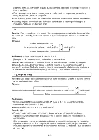 8-1313
programa salte a la instrucción-etiqueta cuyo parámetro n coincida con el especificado en la
instrucción Goto.
• Este comando puede usarse para regresar al comienzo de un programa o para saltar a
cualquier posición dentro del programa.
• Este comando puede usarse en combinación con saltos condicionales y saltos de contador.
• Si no hay ninguna instrucción “Lbl” cuyo valor coincida con el valor especificado por la
instrucción “Goto”, se producirá un error.
Isz
Función: Este comando produce un salto del contador que aumenta el valor de una variable
de control en 1 unidad y produce un salto en la ejecución si el valor actual de la variable es
cero.
Sintaxis:
Valor de la variable 0
Isz <nombre de variable> : <instrucción>
_
:
^
<instrucción>
Valor de la variable = 0
Parámetros:nombre de la variable: A hasta la Z, r,
[Ejemplo] Isz A : Aumenta el valor asignado a la variable A en 1.
Descripción: Este comando aumenta el valor de una variable de control en 1 y luego lo
comprueba (verifica). Si el valor actual es distinto de cero, la ejecución continúa con la
instrucción siguiente. Si el valor actual es cero, la ejecución salta a la instrucción siguiente a
un comando de instrucciones múltiples (:), de salida ( ) o de retorno de carro ( ).
(Código de salto)
Función: Este código se usa para configurar un salto condicional. El salto se ejecuta siempre
que las condiciones sean falsas.
Sintaxis:
Verdadero
<término izquierdo> <operador relacional> <término derecho> <instrucción>
_
:
^
<instrucción>
Falso
Parámetros:
• término izquierdo/término derecho: variable (A hasta la Z, r, ), constante numérica,
expresión variable (tal como: A × 2)
• operador relacional: =, , >, <, , (página 8-19)
Descripción:
• El salto condicional compara el contenido de dos variables o los resultados de dos
expresiones y toma la decisión de ejecutar o no el salto en base a los resultados de la
comparación.
• Si la comparación retorna un resultado verdadero, la ejecución continúa con la instrucción
siguiente al comando . Si la comparación retorna un resultado falso, la ejecución salta a la
instrucción siguiente a un comando de instrucciones múltiples (:), de salida ( ) o de retorno
de carro ( ).
 
