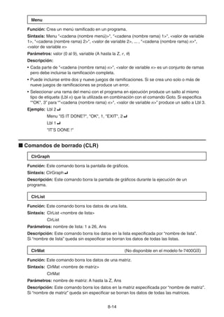 8-1414
Menu
Función: Crea un menú ramificado en un programa.
Sintaxis: Menu "<cadena (nombre menú)>", "<cadena (nombre rama) 1>", <valor de variable
1>, "<cadena (nombre rama) 2>", <valor de variable 2>, ... , "<cadena (nombre rama) n>",
<valor de variable n>
Parámetros: valor (0 al 9), variable (A hasta la Z, r, )
Descripción:
• Cada parte de "<cadena (nombre rama) n>", <valor de variable n> es un conjunto de ramas
pero debe incluirse la ramificación completa.
• Puede incluirse entre dos y nueve juegos de ramificaciones. Si se crea uno solo o más de
nueve juegos de ramificaciones se produce un error.
• Seleccionar una rama del menú con el programa en ejecución produce un salto al mismo
tipo de etiqueta (Lbl n) que la utilizada en combinación con el comando Goto. Si especifica
“"OK", 3” para “"<cadena (nombre rama) n>", <valor de variable n>” produce un salto a Lbl 3.
Ejemplo: Lbl 2
Menu "IS IT DONE?", "OK", 1, "EXIT", 2
Lbl 1
"IT’S DONE !"
Comandos de borrado (CLR)
ClrGraph
Función: Este comando borra la pantalla de gráficos.
Sintaxis: ClrGraph
Descripción: Este comando borra la pantalla de gráficos durante la ejecución de un
programa.
ClrList
Función: Este comando borra los datos de una lista.
Sintaxis: ClrList <nombre de lista>
ClrList
Parámetros: nombre de lista: 1 a 26, Ans
Descripción: Este comando borra los datos en la lista especificada por “nombre de lista”.
Si “nombre de lista” queda sin especificar se borran los datos de todas las listas.
ClrMat (No disponible en el modelo fx-7400GII)
Función: Este comando borra los datos de una matriz.
Sintaxis: ClrMat <nombre de matriz>
ClrMat
Parámetros: nombre de matriz: A hasta la Z, Ans
Descripción: Este comando borra los datos en la matriz especificada por “nombre de matriz”.
Si “nombre de matriz” queda sin especificar se borran los datos de todas las matrices.
 