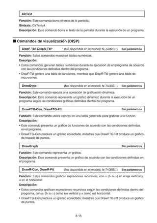 8-1515
ClrText
Función: Este comando borra el texto de la pantalla.
Sintaxis: ClrText
Descripción: Este comando borra el texto de la pantalla durante la ejecución de un programa.
Comandos de visualización (DISP)
DispF-Tbl, DispR-Tbl* * (No disponible en el modelo fx-7400GII) Sin parámetros
Función: Estos comandos muestran tablas numéricas.
Descripción:
• Estos comandos generan tablas numéricas durante la ejecución de un programa de acuerdo
con las condiciones definidas dentro del programa.
• DispF-Tbl genera una tabla de funciones, mientras que DispR-Tbl genera una tabla de
recursiones.
DrawDyna (No disponible en el modelo fx-7400GII) Sin parámetros
Función: Este comando ejecuta una operación de graficación dinámica.
Descripción: Este comando representa un gráfico dinámico durante la ejecución de un
programa según las condiciones gráficas definidas dentro del programa.
DrawFTG-Con, DrawFTG-Plt Sin parámetros
Función: Este comando utiliza valores en una tabla generada para graficar una función.
Descripción:
• Este comando presenta un gráfico de funciones de acuerdo con las condiciones definidas
en el programa.
• DrawFTG-Con produce un gráfico conectado, mientras que DrawFTG-Plt produce un gráfico
de trazado de puntos.
DrawGraph Sin parámetros
Función: Este comando representa un gráfico.
Descripción: Este comando presenta un gráfico de acuerdo con las condiciones definidas en
el programa.
DrawR-Con, DrawR-Plt (No disponible en el modelo fx-7400GII) Sin parámetros
Función: Estos comandos grafican expresiones recursivas, con an (bn o cn) en el eje vertical y
n en el horizontal.
Descripción:
• Estos comandos grafican expresiones recursivas según las condiciones definidas dentro del
programa, con an (bn o cn) como eje vertical y n como eje horizontal.
• DrawFTG-Con produce un gráfico conectado, mientras que DrawFTG-Plt produce un gráfico
de puntos.
 