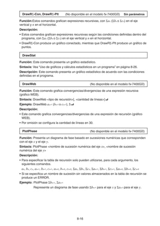 8-1616
DrawR -Con, DrawR -Plt (No disponible en el modelo fx-7400GII) Sin parámetros
Función:Estos comandos grafican expresiones recursivas, con an ( bn o cn) en el eje
vertical y n en el horizontal.
Descripción:
• Estos comandos grafican expresiones recursivas según las condiciones definidas dentro del
programa, con an ( bn o cn) en el eje vertical y n en el horizontal.
• DrawR -Con produce un gráfico conectado, mientras que DrawR -Plt produce un gráfico de
puntos.
DrawStat
Función: Este comando presenta un gráfico estadístico.
Sintaxis: Vea “Uso de gráficos y cálculos estadísticos en un programa” en página 8-26.
Descripción: Este comando presenta un gráfico estadístico de acuerdo con las condiciones
definidas en el programa.
DrawWeb (No disponible en el modelo fx-7400GII)
Función: Este comando grafica convergencias/divergencias de una expresión recursiva
(gráfico WEB).
Sintaxis: DrawWeb <tipo de recursión>[, <cantidad de líneas>]
Ejemplo: DrawWeb an+1 (bn+1 o cn+1), 5
Descripción:
• Este comando grafica convergencias/divergencias de una expresión de recursión (gráfico
WEB).
• Por omisión se configura la cantidad de líneas en 30.
PlotPhase (No disponible en el modelo fx-7400GII)
Función: Presenta un diagrama de fase basado en sucesiones numéricas que corresponden
con el eje x y el eje y.
Sintaxis: PlotPhase <nombre de sucesión numérica del eje x>, <nombre de sucesión
numérica del eje y>
Descripción:
• Para especificar la tabla de recursión solo pueden utilizarse, para cada argumento, los
siguientes comandos.
an, bn, cn, an+1, bn+1, cn+1, an+2, bn+2, cn+2, an, bn, cn, an+1, bn+1, cn+1, an+2, bn+2, cn+2
• Si se especifica un nombre de sucesión sin valores almacenados en la tabla de recursión se
produce un ERROR.
Ejemplo: PlotPhase bn+1, an+1
Represente un diagrama de fase usando bn+1 para el eje x y an+1 para el eje y.
 