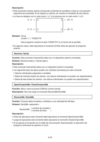 8-1818
Descripción:
• Este comando muestra valores (incluyendo contenido de variables) o texto en una posición
específica de la pantalla. Si se ingresa un cálculo, se muestra el resultado de ese cálculo.
• La línea se designa con un valor entre 1 y 7 y la columna con un valor entre 1 y 21.
Ejemplo: Cls
Locate 7, 1, "CASIO FX"
Este programa muestra el texto “CASIO FX” en el centro de la pantalla.
• En algunos casos, debe ejecutarse el comando ClrText antes de ejecutar el programa
anterior.
Receive( / Send(
Función: Este comando intercambia datos con un dispositivo externo conectado.
Sintaxis: Receive(<dato>) / Send(<dato>)
Descripción:
• Este comando intercambia datos con un dispositivo externo conectado.
• Los siguientes tipos de datos pueden ser recibidos (enviados) por este comando.
• Valores individuales asignados a variables.
• Datos de matrices (todos los valores - los valores individuales no pueden ser especificados)
• Datos de lista (todos los valores - los valores individuales no pueden ser especificados)
OpenComport38k / CloseComport38k
Función: Abre y cierra el puerto COM de 3 pines (serial).
Descripción: Vea más abajo el comando Receive38k/Send38k.
Receive38k / Send38k
Función: Procesa datos enviados y recibidos a una velocidad de 38 kbps.
Sintaxis: Send38k <expresión>
<nombre de variable>
Receive38k
<nombre de lista>
Descripción:
• Antes de ejecutarse este comando debe ejecutarse el comando OpenComport38k.
• Luego de ejecutarse este comando debe ejecutarse el comando CloseComport38k.
• Si se ejecuta el comando con el cable de comunicación desconectado, la ejecución del
programa continuará sin generar un error.
(21, 1)
(21, 7)
(1, 1)
(1, 7)
(21, 1)
(21, 7)
(1, 1)
(1, 7)
 