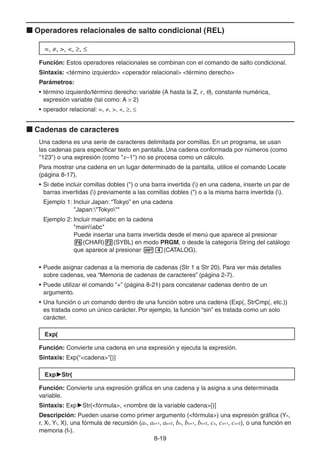 8-1919
Operadores relacionales de salto condicional (REL)
=, , >, <, ,
Función: Estos operadores relacionales se combinan con el comando de salto condicional.
Sintaxis: <término izquierdo> <operador relacional> <término derecho>
Parámetros:
• término izquierdo/término derecho: variable (A hasta la Z, r, ), constante numérica,
expresión variable (tal como: A 2)
• operador relacional: =, , >, <, ,
Cadenas de caracteres
Una cadena es una serie de caracteres delimitada por comillas. En un programa, se usan
las cadenas para especificar texto en pantalla. Una cadena conformada por números (como
"123") o una expresión (como "x–1") no se procesa como un cálculo.
Para mostrar una cadena en un lugar determinado de la pantalla, utilice el comando Locate
(página 8-17).
• Si debe incluir comillas dobles (") o una barra invertida () en una cadena, inserte un par de
barras invertidas () previamente a las comillas dobles (") o a la misma barra invertida ().
Ejemplo 1: Incluir Japan: “Tokyo” en una cadena
"Japan:"Tokyo""
Ejemplo 2: Incluir mainabc en la cadena
"mainabc"
Puede insertar una barra invertida desde el menú que aparece al presionar
(CHAR) (SYBL) en modo PRGM, o desde la categoría String del catálogo
que aparece al presionar (CATALOG).
• Puede asignar cadenas a la memoria de cadenas (Str 1 a Str 20). Para ver más detalles
sobre cadenas, vea “Memoria de cadenas de caracteres” (página 2-7).
• Puede utilizar el comando “+” (página 8-21) para concatenar cadenas dentro de un
argumento.
• Una función o un comando dentro de una función sobre una cadena (Exp(, StrCmp(, etc.))
es tratada como un único carácter. Por ejemplo, la función “sin” es tratada como un solo
carácter.
Exp(
Función: Convierte una cadena en una expresión y ejecuta la expresión.
Sintaxis: Exp("<cadena>"[)]
Exp Str(
Función: Convierte una expresión gráfica en una cadena y la asigna a una determinada
variable.
Sintaxis: Exp Str(<fórmula>, <nombre de la variable cadena>[)]
Descripción: Pueden usarse como primer argumento (<fórmula>) una expresión gráfica (Yn,
r, Xt, Yt, X), una fórmula de recursión (an, an+1, an+2, bn, bn+1, bn+2, cn, cn+1, cn+2), o una función en
memoria (fn).
 