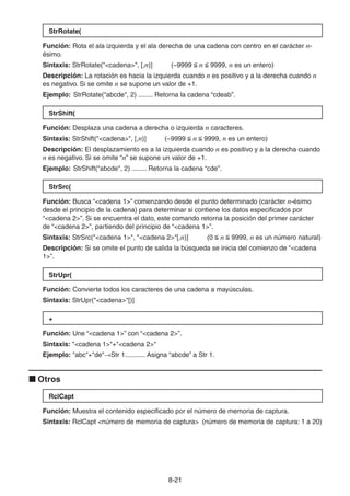 8-2121
StrRotate(
Función: Rota el ala izquierda y el ala derecha de una cadena con centro en el carácter n-
ésimo.
Sintaxis: StrRotate("<cadena>", [,n)] (–9999 n 9999, n es un entero)
Descripción: La rotación es hacia la izquierda cuando n es positivo y a la derecha cuando n
es negativo. Si se omite n se supone un valor de +1.
Ejemplo: StrRotate("abcde", 2) ........ Retorna la cadena “cdeab”.
StrShift(
Función: Desplaza una cadena a derecha o izquierda n caracteres.
Sintaxis: StrShift("<cadena>", [,n)] (–9999 n 9999, n es un entero)
Descripción: El desplazamiento es a la izquierda cuando n es positivo y a la derecha cuando
n es negativo. Si se omite “n” se supone un valor de +1.
Ejemplo: StrShift("abcde", 2) ........ Retorna la cadena “cde”.
StrSrc(
Función: Busca “<cadena 1>” comenzando desde el punto determinado (carácter n-ésimo
desde el principio de la cadena) para determinar si contiene los datos especificados por
“<cadena 2>”. Si se encuentra el dato, este comando retorna la posición del primer carácter
de “<cadena 2>”, partiendo del principio de “<cadena 1>”.
Sintaxis: StrSrc("<cadena 1>", "<cadena 2>"[,n)] (0 n 9999, n es un número natural)
Descripción: Si se omite el punto de salida la búsqueda se inicia del comienzo de “<cadena
1>”.
StrUpr(
Función: Convierte todos los caracteres de una cadena a mayúsculas.
Sintaxis: StrUpr("<cadena>"[)]
+
Función: Une “<cadena 1>” con “<cadena 2>”.
Sintaxis: "<cadena 1>"+"<cadena 2>"
Ejemplo: "abc"+"de" Str 1........... Asigna “abcde” a Str 1.
Otros
RclCapt
Función: Muestra el contenido especificado por el número de memoria de captura.
Sintaxis: RclCapt <número de memoria de captura> (número de memoria de captura: 1 a 20)
 