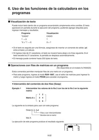 8-2222
6. Uso de las funciones de la calculadora en los
programas
Visualización de texto
Puede incluir texto dentro de un programa encerrándolo simplemente entre comillas. El texto
aparecerá en pantalla durante la ejecución del programa, pudiendo agregar etiquetas para
ingresar mensajes y resultados.
Programa Visualización
"CASIO" CASIO
? X ?
"X =" ? X X = ?
• Si el texto es seguido por una fórmula, asegúrese de insertar un comando de salida ( )
entre el texto y el cálculo.
• Si ingresa más de 21 caracteres, el texto se moverá hacia abajo a la línea siguiente. Si el
texto excede los 21 caracteres, la pantalla se desplaza automáticamente.
• El mensaje puede contener hasta 255 bytes de texto.
Operaciones con filas de matrices en un programa
(No disponible en el modelo fx-7400GII)
Estos comandos permiten manipular filas de una matriz en un programa.
• Para este programa, ingrese al modo RUN • MAT, use el editor de matrices para ingresar la
matriz y luego ingrese al modo PRGM para acceder al programa.
Intercambio del contenido de dos filas (Swap)
Ejemplo 1 Intercambiar los valores de la fila 2 con los de la fila 3 en la siguiente
matriz:
Matriz A =
1 2
3 4
5 6
La siguiente es la sintaxis para usar con este programa:
Swap A, 2, 3
Filas a ser intercambiadas
Nombre de la matriz
Mat A
La ejecución de este programa produce el resultado siguiente:
 