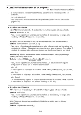 8-3030
Cálculo con distribuciones en un programa
(No disponible en el modelo fx-7400GII)
• Si cualquiera de los valores entre corchetes ([ ]) es omitido los valores siguientes son
sustituidos.
=1, μ=0, tail=L (Left)
• Para consultar las fórmulas de densidad de probabilidad, vea “Fórmulas estadísticas”
(página 6-54).
• Distribución normal
NormPD(: Retorna la densidad de probabilidad normal (valor p) del dato especificado.
Sintaxis: NormPD(x[, , μ)]
• Para x puede especificarse un único valor o una lista. El resultado de p se asigna a las
variables p y Ans (ListAns cuando x es una lista).
NormCD(: Retorna la distribución normal acumulativa (valor p) del dato especificado.
Sintaxis: NormCD(Inferior, Superior[, , μ)]
• Para Inferior y Superior puede especificarse un único valor para cada uno o una lista. Los
resultados de p, ZLow y ZUp se asignan respectivamente a las variables p, ZLow y ZUp. El
resultado de p se asigna también a Ans (ListAns cuando Inferior y Superior son listas).
InvNormCD(: Retorna la distribución normal acumulativa inversa (valor (es) inferior y/o
superior) del dato p especificado.
Sintaxis: InvNormCD(["L(ó –1) ó R(ó 1) ó C(ó 0)", ]p[, , μ])
tail (Left, Right, Central)
• Para p puede especificarse un único valor o una lista. Los resultados salen según la
configuración de la cola que se describe a continuación.
tail = Left
El valor superior es asignado a las variables x1InvN y Ans (ListAns cuando p es una lista).
tail = Right
El valor inferior es asignado a las variables x1InvN y Ans (ListAns cuando p es una lista).
tail = Central
Los valores inferior y superior se asignan respectivamente a las variables x1InvN y x2InvN.
El valor inferior es asignado a Ans (ListAns cuando p es una lista).
• Distribución t-Student
tPD(: Retorna la densidad de probabilidad t-Student (valor p) del dato especificado.
Sintaxis: tPD(x, df [)]
• Para x puede especificarse un único valor o una lista. El resultado de p se asigna a las
variables p y Ans (ListAns cuando x es una lista).
tCD(: Retorna la densidad de probabilidad t-Student acumulativa (valor p) del dato
especificado.
Sintaxis: tCD(Inferior,Superior,df [)]
 