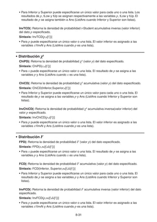 8-3131
• Para Inferior y Superior puede especificarse un único valor para cada uno o una lista. Los
resultados de p, tLow y tUp se asignan respectivamente a las variables p, tLow y tUp. El
resultado de p se asigna también a Ans (ListAns cuando Inferior y Superior son listas).
InvTCD(: Retorna la densidad de probabilidad t-Student acumulativa inversa (valor inferior)
del dato p especificado.
Sintaxis: InvTCD(p,df [)]
• Para p puede especificarse un único valor o una lista. El valor inferior es asignado a las
variables x1InvN y Ans (ListAns cuando p es una lista).
• Distribución χ2
ChiPD(: Retorna la densidad de probabilidad χ2
(valor p) del dato especificado.
Sintaxis: ChiPD(x,df [)]
• Para x puede especificarse un único valor o una lista. El resultado de p se asigna a las
variables p y Ans (ListAns cuando x es una lista).
ChiCD(: Retorna la densidad de probabilidad χ2
acumulativa (valor p) del dato especificado.
Sintaxis: ChiCD(Inferior,Superior,df [)]
• Para Inferior y Superior puede especificarse un único valor para cada uno o una lista. El
resultado de p se asigna a las variables p y Ans (ListAns cuando Inferior y Superior son
listas).
InvChiCD(: Retorna la densidad de probabilidad χ2
acumulativa inversa(valor inferior) del
valor p especificado.
Sintaxis: InvChiCD(p,df [)]
• Para p puede especificarse un único valor o una lista. El valor inferior es asignado a las
variables x1InvN y Ans (ListAns cuando p es una lista).
• Distribución F
FPD(: Retorna la densidad de probabilidad F (valor p) del dato especificado.
Sintaxis: FPD(x,ndf,ddf [)]
• Para x puede especificarse un único valor o una lista. El resultado de p se asigna a las
variables p y Ans (ListAns cuando x es una lista).
FCD(: Retorna la densidad de probabilidad F acumulativa (valor p) del dato especificado.
Sintaxis: FCD(Inferior, Superior,ndf,ddf [)]
• Para Inferior y Superior puede especificarse un único valor para cada uno o una lista. El
resultado de p se asigna a las variables p y Ans (ListAns cuando Inferior y Superior son
listas).
InvFCD(: Retorna la densidad de probabilidad F acumulativa inversa (valor inferior) del dato
especificado.
Sintaxis: InvFCD(p,ndf,ddf [)]
• Para p puede especificarse un único valor o una lista. El valor inferior es asignado a las
variables x1InvN y Ans (ListAns cuando p es una lista).
 