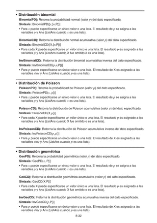 8-3232
• Distribución binomial
BinomialPD(: Retorna la probabilidad normal (valor p) del dato especificado.
Sintaxis: BinomialPD([x,]n,P[)]
• Para x puede especificarse un único valor o una lista. El resultado de p se asigna a las
variables p y Ans (ListAns cuando x es una lista).
BinomialCD(: Retorna la distribución normal acumulativa (valor p) del dato especificado.
Sintaxis: BinomialCD([X,]n,P[)]
• Para cada X puede especificarse un valor único o una lista. El resultado p es asignado a las
variables p y Ans (ListAns cuando X fue omitido o es una lista).
InvBinomialCD(: Retorna la distribución binomial acumulativa inversa del dato especificado.
Sintaxis: InvBinomialCD(p,n,P[)]
• Para p puede especificarse un único valor o una lista. El resultado de X es asignado a las
variables xInv y Ans (ListAns cuando p es una lista).
• Distribución de Poisson
PoissonPD(: Retorna la probabilidad de Poisson (valor p) del dato especificado.
Sintaxis: PoissonPD(x, μ[)]
• Para x puede especificarse un único valor o una lista. El resultado de p se asigna a las
variables p y Ans (ListAns cuando x es una lista).
PoissonCD(: Retorna la distribución de Poisson acumulativa (valor p) del dato especificado.
Sintaxis: PoissonCD(X,μ[)]
• Para cada X puede especificarse un valor único o una lista. El resultado p es asignado a las
variables p y Ans (ListAns cuando X fue omitido o es una lista).
InvPoissonCD(: Retorna la distribución de Poisson acumulativa inversa del dato especificado.
Sintaxis: InvPoissonCD(p,μ[)]
• Para p puede especificarse un único valor o una lista. El resultado de X es asignado a las
variables xInv y Ans (ListAns cuando p es una lista).
• Distribución geométrica
GeoPD(: Retorna la probabilidad geométrica (valor p) del dato especificado.
Sintaxis: GeoPD(x, P[)]
• Para x puede especificarse un único valor o una lista. El resultado de p se asigna a las
variables p y Ans (ListAns cuando x es una lista).
GeoCD(: Retorna la distribución geométrica acumulativa (valor p) del dato especificado.
Sintaxis: GeoCD(X,P[)]
• Para cada X puede especificarse un valor único o una lista. El resultado p es asignado a las
variables p y Ans (ListAns cuando X fue omitido o es una lista).
InvGeoCD(: Retorna la distribución geométrica acumulativa inversa del dato especificado.
Sintaxis: InvGeoCD(p,P[)]
• Para p puede especificarse un único valor o una lista. El resultado de X es asignado a las
variables xInv y Ans (ListAns cuando p es una lista).
 