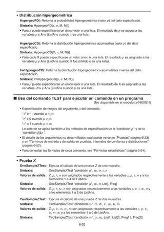 8-3333
• Distribución hipergeométrica
HypergeoPD(: Retorna la probabilidad hipergeométrica (valor p) del dato especificado.
Sintaxis: HypergeoPD(x, n, M, N[)]
• Para x puede especificarse un único valor o una lista. El resultado de p se asigna a las
variables p y Ans (ListAns cuando x es una lista).
HypergeoCD(: Retorna la distribución hipergeométrica acumulativa (valor p) del dato
especificado.
Sintaxis: HypergeoCD(X, n, M, N[)]
• Para cada X puede especificarse un valor único o una lista. El resultado p es asignado a las
variables p y Ans (ListAns cuando X fue omitido o es una lista).
InvHypergeoCD(: Retorna la distribución hipergeométrica acumulativa inversa del dato
especificado.
Sintaxis: InvHypergeoCD(p, n, M, N[)]
• Para p puede especificarse un único valor o una lista. El resultado de X es asignado a las
variables xInv y Ans (ListAns cuando p es una lista).
Uso del comando TEST para ejecutar un comando en un programa
(No disponible en el modelo fx-7400GII)
• Especificación de rangos del argumento μ del comando.
“<” ó –1 cuando μ < μ0
“ ” ó 0 cuando μ μ0
“>” o 1 cuando μ > μ0
Lo anterior se aplica también a los métodos de especificación de la “condición ” y de la
“condición β& ”.
• El detalle de los argumentos no desarrollados aquí puede verse en “Pruebas” (página 6-23)
y en “Términos de entrada y de salida en pruebas, intervalos de confianza y distribuciones”
(página 6-52).
• Para consultar las fórmulas de cada comando, vea “Fórmulas estadísticas” (página 6-54).
• Prueba Z
OneSampleZTest: Ejecuta el cálculo de una prueba Z de una muestra.
Sintaxis: OneSampleZTest "condición μ", μ0, , , n
Valores de salida: Z, p, , n son asignados respectivamente a las variables z, p, , n y a los
elementos 1 a 4 de ListAns.
Sintaxis: OneSampleZTest "condición μ", μ0, , List[, Freq]
Valores de salida: Z, p, , sx, n son asignados respectivamente a las variables z, p, , sx, n y
a los elementos 1 a 5 de ListAns.
TwoSampleZTest: Ejecuta el cálculo de una prueba Z de dos muestras.
Sintaxis: TwoSampleZTest "condición μ1", 1, 2, 1, n1, 2, n2
Valores de salida: Z, p, 1, 2, n1, n2 son asignados respectivamente a las variables z, p, 1,
2, n1, n2 y a los elementos 1 a 6 de ListAns.
Sintaxis: TwoSampleZTest "condición μ1", 1, 2, List1, List2[, Freq1 [, Freq2]]
 