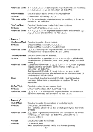 8-3434
Valores de salida: Z, p, 1, 2, sx1, sx2, n1, n2 son asignados respectivamente a las variables z,
p, 1, 2, sx1, sx2, n1, n2 y a los elementos 1 a 8 de ListAns.
OnePropZTest: Ejecuta el cálculo de una prueba Z de una proporción.
Sintaxis: OnePropZTest "condición p", p0, x, n
Valores de salida: Z, p, pˆ, n son asignados respectivamente a las variables z, p, pˆ, n y a los
elementos 1 a 4 de ListAns.
TwoPropZTest: Ejecuta el cálculo de una prueba Z de dos proporciones.
Sintaxis: TwoPropZTest "condición p1", x1, n1, x2, n2
Valores de salida: Z, p, pˆ 1, pˆ 2, pˆ, n1, n2 son asignados respectivamente a las variables z, p,
pˆ 1, pˆ 2, pˆ, n1, n2 y a los elementos 1 a 7 de ListAns.
• Prueba t
OneSampleTTest: Ejecuta una prueba t de una muestra.
Sintaxis: OneSampleTTest "condición μ", μ0, , sx, n
OneSampleTTest "condición μ", μ0, List[, Freq]
Valores de salida: t, p, , sx, n son asignados respectivamente a las variables con los
mismos nombres y a los elementos 1 a 5 de ListAns.
TwoSampleTTest: Ejecuta la prueba t de dos muestras.
Sintaxis : TwoSampleTTest "μ1 condition", 1, sx1, n1, 2, sx2, n2[,condición Pooled]
TwoSampleTTest "μ1 condition", List1, List2, [, Freq1[, Freq2[, condición
Pooled ]]]
Valores de salida: Cuando condición Pooled = 0, t, p, df, 1, 2, sx1, sx2, n1, n2 son asignados
respectivamente a las variables con los mismos nombres y a los
elementos 1 a 9 de ListAns.
Cuando condición Pooled = 1, t, p, df, 1, 2, sx1, sx2, sp, n1, n2 son
asignados respectivamente a las variables con los mismos nombres y a
los elementos 1 a 10 de ListAns.
Nota: Si especifica 0 desactiva la condición Pooled y 1 cuando la activa.
La omisión de la entrada es equivalente a la condición Off para la
agrupación.
LinRegTTest: Ejecuta la prueba t de una regresión lineal.
Sintaxis: LinRegTTest "condición β& ", XList, YList[, Freq]
Valores de salida: t, p, df, a, b, s, r, r2
son asignados respectivamente a las variables con
los mismos nombres y a los elementos 1 a 8 de ListAns.
• Prueba χ2
ChiGOFTest: Ejecuta una prueba chi-cuadrado de la bondad del ajuste.
Sintaxis: ChiGOFTest List1,List2,df,List3
(List 1 es la lista Observed, List 2 es la lista Expected y List 3 es la lista
CNTRB.)
Valores de salida: χ2
, p, df son asignados respectivamente a las variables con los mismos
nombres y a los elementos 1 a 3 de ListAns. La lista CNTRB se
almacena en List 3.
ChiTest: Ejecuta una prueba chi-cuadrado.
Sintaxis: ChiTest MatA, MatB
(MatA es la matriz Observed y MatB es la matriz Expected.)
 