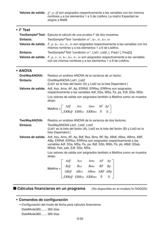 8-3535
Valores de salida: χ2
, p, df son asignados respectivamente a las variables con los mismos
nombres y a los elementos 1 a 3 de ListAns. La matriz Expected se
asigna a MatB.
• F Test
TwoSampleFTest: Ejecuta el cálculo de una prueba F de dos muestras.
Sintaxis: TwoSampleFTest "condición 1", sx1, n1, sx2, n2
Valores de salida: F, p, sx1, sx2, n1, n2 son asignados respectivamente a las variables con los
mismos nombres y a los elementos 1 a 6 de ListAns.
Sintaxis: TwoSampleFTest "condición 1", List1, List2, [, Freq1 [, Freq2]]
Valores de salida: F, p, 1, 2, sx1, sx2, n1, n2 son asignados respectivamente a las variables
con los mismos nombres y a los elementos 1 a 8 de ListAns.
• ANOVA
OneWayANOVA: Realiza un análisis ANOVA de la varianza de un factor.
Sintaxis: OneWayANOVA List1, List2
(List1 es la lista del factor (A) y List2 es la lista Dependent.)
Valores de salida: Adf, Ass, Ams, AF, Ap, ERRdf, ERRss, ERRms son asignados
respectivamente a las variables Adf, SSa, MSa, Fa, pa, Edf, SSe, MSe.
Los valores de salida son asignados también a MatAns como se muestra
abajo.
TwoWayANOVA: Realiza un análisis ANOVA de la varianza de dos factores.
Sintaxis: TwoWayANOVA List1, List2, List3
(List1 es la lista del factor (A), List2 es la lista del factor (B) y List3 es la
lista Dependent.)
Valores de salida: Adf, Ass, Ams, AF, Ap, Bdf, Bss, Bms, BF, Bp, ABdf, ABss, ABms, ABF,
ABp, ERRdf, ERRss, ERRms son asignados respectivamente a las
variables Adf, SSa, MSa, Fa, pa, Bdf, SSb, MSb, Fb, pb, ABdf, SSab,
MSab, Fab, pab, Edf, SSe, MSe.
Los valores de salida son asignados también a MatAns como se muestra
abajo.
Cálculos financieros en un programa (No disponible en el modelo fx-7400GII)
• Comandos de configuración
• Configuración del modo de fecha para cálculos financieros
DateMode365....... 365 días
DateMode360....... 360 días
MatAns =
Adf
ERRdf
Ass
ERRss
Ams
ERRms
AF
0
Ap
0
MatAns =
Adf
ERRdf
Ass
ERRss
Ams
ERRms
AF
0
Ap
0
MatAns =
Adf
Bdf
ABdf
ERRdf
Ass
Bss
ABss
ERRss
Ams
Bms
ABms
ERRms
AF
BF
ABF
0
Ap
Bp
ABp
0
MatAns =
Adf
Bdf
ABdf
ERRdf
Ass
Bss
ABss
ERRss
Ams
Bms
ABms
ERRms
AF
BF
ABF
0
Ap
Bp
ABp
0
 