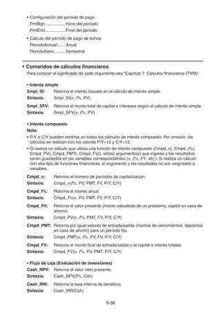 8-3636
• Configuración del período de pago
PmtBgn................. Inicio del período
PmtEnd................. Final del período
• Cálculo del período de pago de bonos
PeriodsAnnual ...... Anual
PeriodsSemi......... Semestral
• Comandos de cálculos financieros
Para conocer el significado de cada argumento vea “Capítulo 7 Cálculos financieros (TVM)”.
• Interés simple
Smpl_SI: Retorna el interés basado en el cálculo de interés simple.
Sintaxis: Smpl_SI(n, I%, PV)
Smpl_SFV: Retorna el monto total de capital e intereses según el cálculo de interés simple.
Sintaxis: Smpl_SFV(n, I%, PV)
• Interés compuesto
Nota:
• P/Y e C/Y pueden omitirse en todos los cálculos de interés compuesto. Por omisión, los
cálculos se realizan con los valores P/Y=12 y C/Y=12.
• Si realiza un cálculo que utiliza una función de interés compuesto (Cmpd_n(, Cmpd_I%(,
Cmpd_PV(, Cmpd_PMT(, Cmpd_FV(), el(los) argumento(s) que ingresa y los resultados
serán guardados en las variables correspondientes (n, I%, PV, etc.). Si realiza un cálculo
con otro tipo de funciones financieras, el argumento y los resultados no son asignados a
variables.
Cmpd_n: Retorna el número de períodos de capitalización.
Sintaxis: Cmpd_n(I%, PV, PMT, FV, P/Y, C/Y)
Cmpd_I%: Retorna el interés anual.
Sintaxis: Cmpd_I%(n, PV, PMT, FV, P/Y, C/Y)
Cmpd_PV: Retorna el valor presente (monto adeudado de un préstamo, capital en caso de
ahorro).
Sintaxis: Cmpd_PV(n, I%, PMT, FV, P/Y, C/Y)
Cmpd_PMT: Retorna por igual valores de entrada/salida (montos de vencimientos, depósitos
en caso de ahorro) para un período fijo.
Sintaxis: Cmpd_PMT(n, I%, PV, FV, P/Y, C/Y)
Cmpd_FV: Retorna el monto final de entrada/salida o el capital e interés totales.
Sintaxis: Cmpd_FV(n, I%, PV, PMT, P/Y, C/Y)
• Flujo de caja (Evaluación de inversiones)
Cash_NPV: Retorna el valor neto presente.
Sintaxis: Cash_NPV(I%, Csh)
Cash_IRR: Retorna la tasa interna de beneficio.
Sintaxis: Cash_IRR(Csh)
 