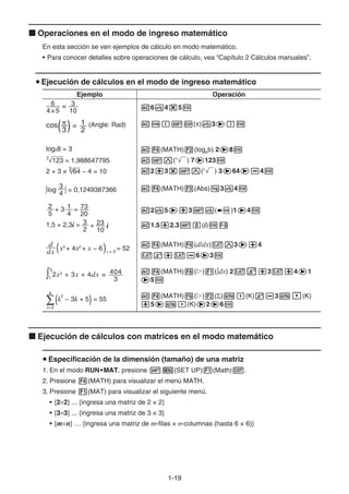1-1919
Operaciones en el modo de ingreso matemático
En esta sección se ven ejemplos de cálculo en modo matemático.
• Para conocer detalles sobre operaciones de cálculo, vea “Capítulo 2 Cálculos manuales”.
Ejecución de cálculos en el modo de ingreso matemático
Ejemplo Operación
=
4×5
6
10
3
=
3 2
1
( )cos (Angle: Rad)
6 4 5
( ) 3
log28 = 3
123 = 1,9886477957
2 + 3 × 3
64 − 4 = 10
(MATH) (logab) 2 8
(x
) 7 123
2 3 (x
) 3 64 4
4
3
= 0,1249387366log (MATH) (Abs) 3 4
20
73
5
2 + 3 =
4
1
10
23+
2
31,5 + 2,3i = i
2 5 3 ( )1 4
1.5 2.3 (i)
dx
d
( )x3
+ 4x2
+ x − 6 x = 3
= 52
(MATH) (d/dx) 3 4
6 3
2x2
+ 3x + 4dx =
3
4045
1
(MATH) ( ) ( dx) 2 3 4 1
5
(k
2
− 3k + 5) = 55∑k=2
6
(MATH) ( ) ( ) (K) 3 (K)
5 (K) 2 6
Ejecución de cálculos con matrices en el modo matemático
Especificación de la dimensión (tamaño) de una matriz
1. En el modo RUN•MAT•MAT•MATMATMAT, presione (SET UP) (Math) .
2. Presione (MATH) para visualizar el menú MATH.
3. Presione (MAT) para visualizar el siguiente menú.
• {2 2} ... {ingresa una matriz de 2 × 2}
• {3 3} ... {ingresa una matriz de 3 × 3}
• {m n} … {ingresa una matriz de m-filas × n-columnas (hasta 6 × 6)}
 