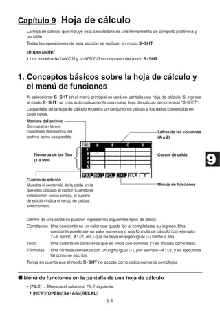 9-11
Capítulo 9 Hoja de cálculo
La hoja de cálculo que incluye esta calculadora es una herramienta de cómputo poderosa y
portable.
Todas las operaciones de esta sección se realizan en modo S • SHT.
¡Importante!
• Los modelos fx-7400GII y fx-9750GII no disponen del modo S • SHT.
1. Conceptos básicos sobre la hoja de cálculo y
el menú de funciones
Al seleccionar S • SHT en el menú principal se verá en pantalla una hoja de cálculo. Si ingresa
al modo S • SHT, se crea automáticamente una nueva hoja de cálculo denominada “SHEET”.
La pantalla de la hoja de cálculo muestra un conjunto de celdas y los datos contenidos en
cada celda.
Nombre del archivo
Se muestran tantos
caracteres del nombre del
archivo como sea posible.
Letras de las columnas
(A a Z)
Números de las ﬁlas
(1 a 999)
Cursor de celda
Cuadro de edición
Muestra el contenido de la celda en la
que está ubicado el cursor. Cuando se
seleccionan varias celdas, el cuadro
de edición indica el rango de celdas
seleccionado.
Menús de funciones
Dentro de una celda se pueden ingresar los siguientes tipos de datos:
Constantes Una constante es un valor que queda fijo al completarse su ingreso. Una
constante puede ser un valor numérico o una fórmula de cálculo (por ejemplo,
7+3, sen30, A1 2, etc.) que no lleva un signo igual frente a ella.
Texto Una cadena de caracteres que se inicia con comillas (") es tratada como texto.
Fórmulas Una fórmula comienza con un signo igual , por ejemplo =A1 2, y es ejecutada
tal como se escribe.
Tenga en cuenta que el modo S • SHT no acepta como datos números complejos.
Menú de funciones en la pantalla de una hoja de cálculo
• {FILE} ... Muestra el submenú FILE siguiente.
• {NEW}/{OPEN}/{SV • AS}/{RECAL}
9
 