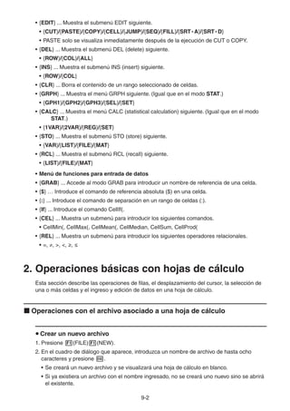 9-22
• {EDIT} ... Muestra el submenú EDIT siguiente.
• {CUT}/{PASTE}/{COPY}/{CELL}/{JUMP}/{SEQ}/{FILL}/{SRT • A}/{SRT • D}
• PASTE solo se visualiza inmediatamente después de la ejecución de CUT o COPY.
• {DEL} ... Muestra el submenú DEL (delete) siguiente.
• {ROW}/{COL}/{ALL}
• {INS} ... Muestra el submenú INS (insert) siguiente.
• {ROW}/{COL}
• {CLR} ... Borra el contenido de un rango seleccionado de celdas.
• {GRPH} ... Muestra el menú GRPH siguiente. (Igual que en el modo STAT.)
• {GPH1}/{GPH2}/{GPH3}/{SEL}/{SET}
• {CALC} ... Muestra el menú CALC (statistical calculation) siguiente. (Igual que en el modo
STAT.)
• {1VAR}/{2VAR}/{REG}/{SET}
• {STO} ... Muestra el submenú STO (store) siguiente.
• {VAR}/{LIST}/{FILE}/{MAT}
• {RCL} ... Muestra el submenú RCL (recall) siguiente.
• {LIST}/{FILE}/{MAT}
• Menú de funciones para entrada de datos
• {GRAB} ... Accede al modo GRAB para introducir un nombre de referencia de una celda.
• {$} … Introduce el comando de referencia absoluta ($) en una celda.
• {:} ... Introduce el comando de separación en un rango de celdas (:).
• {If} ... Introduce el comando CellIf(.
• {CEL} ... Muestra un submenú para introducir los siguientes comandos.
• CellMin(, CellMax(, CellMean(, CellMedian, CellSum, CellProd(
• {REL} ... Muestra un submenú para introducir los siguientes operadores relacionales.
• =, , >, <, ,
2. Operaciones básicas con hojas de cálculo
Esta sección describe las operaciones de filas, el desplazamiento del cursor, la selección de
una o más celdas y el ingreso y edición de datos en una hoja de cálculo.
Operaciones con el archivo asociado a una hoja de cálculo
Crear un nuevo archivo
1. Presione (FILE) (NEW).
2. En el cuadro de diálogo que aparece, introduzca un nombre de archivo de hasta ocho
caracteres y presione .
• Se creará un nuevo archivo y se visualizará una hoja de cálculo en blanco.
• Si ya existiera un archivo con el nombre ingresado, no se creará uno nuevo sino se abrirá
el existente.
 