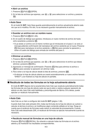 9-33
Abrir un archivo
1. Presione (FILE) (OPEN).
2. En la lista de archivos que aparece, use y para seleccionar un archivo y presione
.
Auto Save
En el modo S • SHT, Auto Save guarda automáticamente el archivo actualmente abierto cada
vez que se lo modifica. Por ello, no es necesario guardar manualmente el archivo.
Guardar un archivo con un nombre nuevo
1. Presione (FILE) (SV • AS).
2. En el cuadro de diálogo que aparece, introduzca un nuevo nombre de archivo de hasta
ocho caracteres y presione .
• Si ya existe un archivo con el mismo nombre que el introducido en el paso 2, se verá un
mensaje pidiendo confirmación del reemplazo del archivo existente por el nuevo. Presione
(Yes) para reemplazar el archivo existente, o (No) para cancelar la operación y
volver al cuadro de diálogo para entrada de nombres del paso 2.
Eliminar un archivo
1. Presione (FILE) (OPEN).
2. En la lista de archivos que aparece, use y para seleccionar el archivo que desea
eliminar y presione (DEL).
3. Aparecerá un mensaje de confirmación. Presione (Yes) para eliminar el archivo o
(No) para cancelar la operación sin eliminar nada.
4. Para volver a la hoja de cálculo desde la lista de archivos, presione .
• Al eliminar la hoja de cálculo abierta se creará automáticamente un nuevo archivo llamado
“SHEET” y se mostrará su hoja de cálculo en pantalla.
Recálculo de todas las fórmulas en la hoja actualmente abierta
El modo S • SHT dispone de la característica Auto Calc que recalcula automáticamente todas
las fórmulas de una hoja de cálculo cada vez que la abre o realiza cualquier operación de
edición en ella. Auto Calc está habilitada y preconfigurada de fábrica. Si lo desea, puede
ejecutar un recálculo manualmente.
Auto Calc
Auto Calc es un ítem a configurar del modo S • SHT (página 1-30).
Cuando Auto Calc está activado (On), todas las fórmulas de la hoja de cálculo se vuelven a
calcular al abrirse el archivo o al modificarse algún contenido editado en la hoja. Tenga en
cuenta que el recálculo de fórmulas suele reducir la velocidad de procesamiento. Cuando
Auto Calc está desactivado (Off), el recálculo de fórmulas se ejecuta manualmente cuando es
necesario.
Recálculo manual de fórmulas en una hoja de cálculo
Presione (FILE) (RECAL). Se volverán a calcular todas las fórmulas en el archivo
abierto y se mostrarán los resultados correspondientes.
 