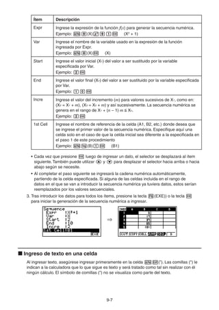 9-77
Ítem Descripción
Expr Ingrese la expresión de la función f(x) para generar la secuencia numérica.
Ejemplo: (X) (X2
+ 1)
Var Ingrese el nombre de la variable usado en la expresión de la función
ingresada por Expr.
Ejemplo: (X) (X)
Start Ingrese el valor inicial (X1) del valor a ser sustituido por la variable
especificada por Var.
Ejemplo:
End Ingrese el valor final (Xn) del valor a ser sustituido por la variable especificada
por Var.
Ejemplo:
Incre Ingrese el valor del incremento (m) para valores sucesivos de X1, como en:
(X2 = X1 + m), (X3 = X2 + m) y así sucesivamente. La secuencia numérica se
genera en el rango de X1 + (n – 1) m Xn.
Ejemplo:
1st Cell Ingrese el nombre de referencia de la celda (A1, B2, etc.) donde desea que
se ingrese el primer valor de la secuencia numérica. Especifique aquí una
celda solo en el caso de que la celda inicial sea diferente a la especificada en
el paso 1 de este procedimiento
Ejemplo: (B) (B1)
• Cada vez que presione luego de ingresar un dato, el selector se desplazará al ítem
siguiente. También puede utilizar y para desplazar el selector hacia arriba o hacia
abajo según se necesite.
• Al completar el paso siguiente se ingresará la cadena numérica automáticamente,
partiendo de la celda especificada. Si alguna de las celdas incluida en el rango de
datos en el que se van a introducir la secuencia numérica ya tuviera datos, estos serían
reemplazados por los valores secuenciales.
3. Tras introducir los datos para todos los ítems, presione la tecla (EXE)) o la tecla
para iniciar la generación de la secuencia numérica a ingresar.
Ingreso de texto en una celda
Al ingresar texto, asegúrese ingresar primeramente en la celda (”). Las comillas (") le
indican a la calculadora que lo que sigue es texto y será tratado como tal sin realizar con él
ningún cálculo. El símbolo de comillas (") no se visualiza como parte del texto.
 