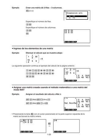 1-2020
Ejemplo Crear una matriz de 2-filas 3-columnas.
(m n)
Especifique el número de filas.
Especifique el número de columnas.
Ingreso de los elementos de una matriz
Ejemplo Efectuar el cálculo que se muestra abajo:
La siguiente operación continúa el ejemplo del cálculo de la página anterior.
Asignar una matriz creada usando el método matemático a una matriz del
modo MAT
Ejemplo Asignar el resultado del cálculo a Mat J.
(Mat) (Ans)
(Mat) (J)
• Presionando la tecla con el cursor posicionado en la parte superior izquierda de la
matriz se borrará la matriz entera.
× 8
33
65
1
13
4
1
2
× 8
33
65
1
13
4
1
2
 