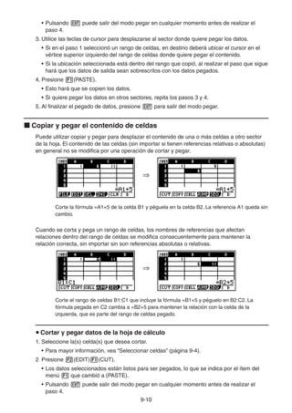 9-1010
• Pulsando puede salir del modo pegar en cualquier momento antes de realizar el
paso 4.
3. Utilice las teclas de cursor para desplazarse al sector donde quiere pegar los datos.
• Si en el paso 1 seleccionó un rango de celdas, en destino deberá ubicar el cursor en el
vértice superior izquierdo del rango de celdas donde quiere pegar el contenido.
• Si la ubicación seleccionada está dentro del rango que copió, al realizar el paso que sigue
hará que los datos de salida sean sobrescritos con los datos pegados.
4. Presione (PASTE).
• Esto hará que se copien los datos.
• Si quiere pegar los datos en otros sectores, repita los pasos 3 y 4.
5. Al finalizar el pegado de datos, presione para salir del modo pegar.
Copiar y pegar el contenido de celdas
Puede utilizar copiar y pegar para desplazar el contenido de una o más celdas a otro sector
de la hoja. El contenido de las celdas (sin importar si tienen referencias relativas o absolutas)
en general no se modifica por una operación de cortar y pegar.
Corte la fórmula =A1+5 de la celda B1 y péguela en la celda B2. La referencia A1 queda sin
cambio.
Cuando se corta y pega un rango de celdas, los nombres de referencias que afectan
relaciones dentro del rango de celdas se modifica consecuentemente para mantener la
relación correcta, sin importar sin son referencias absolutas o relativas.
Corte el rango de celdas B1:C1 que incluye la fórmula =B1+5 y péguelo en B2:C2. La
fórmula pegada en C2 cambia a =B2+5 para mantener la relación con la celda de la
izquierda, que es parte del rango de celdas pegado.
Cortar y pegar datos de la hoja de cálculo
1. Seleccione la(s) celda(s) que desea cortar.
• Para mayor información, vea “Seleccionar celdas” (página 9-4).
2 Presione (EDIT) (CUT).
• Los datos seleccionados están listos para ser pegados, lo que se indica por el ítem del
menú que cambió a (PASTE).
• Pulsando puede salir del modo pegar en cualquier momento antes de realizar el
paso 4.
 