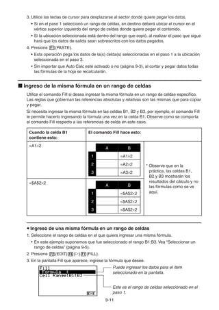 9-1111
3. Utilice las teclas de cursor para desplazarse al sector donde quiere pegar los datos.
• Si en el paso 1 seleccionó un rango de celdas, en destino deberá ubicar el cursor en el
vértice superior izquierdo del rango de celdas donde quiere pegar el contenido.
• Si la ubicación seleccionada está dentro del rango que copió, al realizar el paso que sigue
hará que los datos de salida sean sobrescritos con los datos pegados.
4. Presione (PASTE).
• Esta operación pega los datos de la(s) celda(s) seleccionadas en el paso 1 a la ubicación
seleccionada en el paso 3.
• Sin importar que Auto Calc esté activado o no (página 9-3), al cortar y pegar datos todas
las fórmulas de la hoja se recalcularán.
Ingreso de la misma fórmula en un rango de celdas
Utilice el comando Fill si desea ingresar la misma fórmula en un rango de celdas específico.
Las reglas que gobiernan las referencias absolutas y relativas son las mismas que para copiar
y pegar.
Si necesita ingresar la misma fórmula en las celdas B1, B2 y B3, por ejemplo, el comando Fill
le permite hacerlo ingresando la fórmula una vez en la celda B1. Observe como se comporta
el comando Fill respecto a las referencias de celda en este caso.
Cuando la celda B1
contiene esto:
El comando Fill hace esto:
=A1 2
A B
1 =A1 2
2 =A2 2
3 =A3 2
* Observe que en la
práctica, las celdas B1,
B2 y B3 mostrarán los
resultados del cálculo y no
las fórmulas como se ve
aquí.
=$A$2 2
A B
1 =$A$2 2
2 =$A$2 2
3 =$A$2 2
Ingreso de una misma fórmula en un rango de celdas
1. Seleccione el rango de celdas en el que quiera ingresar una misma fórmula.
• En este ejemplo suponemos que fue seleccionado el rango B1:B3. Vea “Seleccionar un
rango de celdas” (página 9-5).
2 Presione (EDIT) ( ) (FILL).
3. En la pantalla Fill que aparece, ingrese la fórmula que desee.
Puede ingresar los datos para el ítem
seleccionado en la pantalla.
Este es el rango de celdas seleccionado en el
paso 1.
 