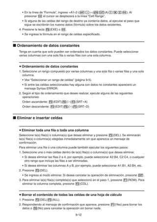 9-1212
• En la línea de “Formula”, ingrese =A1 2 ( (A) ). Al
presionar el cursor se desplazará a la línea “Cell Range”.
• Si alguna de las celdas del rango de destino ya contenía datos, al ejecutar el paso que
sigue se escribirán los nuevos datos (fórmula) sobre los datos existentes.
4. Presione la tecla (EXE) o .
• Se ingresa la fórmula en el rango de celdas especificado.
Ordenamiento de datos constantes
Tenga en cuenta que solo pueden ser ordenados los datos constantes. Puede seleccionar
varias columnas con una sola fila o varias filas con una sola columna.
Ordenamiento de datos constantes
1. Seleccione un rango compuesto por varias columnas y una sola fila o varias filas y una sola
columna.
• Vea “Seleccionar un rango de celdas” (página 9-5).
• Si entre las celdas seleccionadas hay alguna con datos no constantes aparecerá un
mensaje Syntax ERROR.
2. Según el tipo de ordenamiento que desee realizar, ejecute alguna de las siguientes
operaciones:
Orden ascendente: (EDIT) ( ) (SRT • A)
Orden descendente: (EDIT) ( ) (SRT • D)
Eliminar e insertar celdas
Eliminar toda una fila o toda una columna
Seleccione la(s) fila(s) o columna(s) que desee eliminar y presione (DEL). Se eliminarán
la(s) fila(s) o columna(s) elegidas inmediatamente sin que aparezca un mensaje de
confirmación.
Para eliminar una fila o una columna puede también ejecutar los siguientes pasos:
1. Seleccione una o más celdas dentro de la(s) fila(s) o columna(s) que desea eliminar.
• Si desea eliminar las filas 2 a 4, por ejemplo, puede seleccionar A2:B4, C2:C4, o cualquier
otro rango que incluya las filas a ser eliminadas.
• Si desea eliminar las columnas A y B, por ejemplo, puede seleccionar A1:B1, A2:B4, etc.
2. Presione (DEL).
• Se ingresa al modo eliminar. Si desea cancelar la operación de eliminación, presione .
3. Para eliminar la(s) fila(s) completa(s) que seleccionó en el paso 1, presione (ROW). Para
eliminar la columna completa, presione (COL).
Borrar el contenido de todas las celdas de una hoja de cálculo
1. Presione (DEL) (ALL).
2. Respondiendo al mensaje de confirmación que aparece, presione (Yes) para borrar los
datos o (No) para cancelar la operación sin borrar nada.
 
