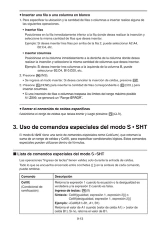 9-1313
Insertar una fila o una columna en blanco
1. Para especificar la ubicación y la cantidad de filas o columnas a insertar realice alguna de
las siguientes operaciones.
• Insertar filas
Posiciónese en la fila inmediatamente inferior a la fila donde desea realizar la inserción y
seleccione la misma cantidad de filas que desea insertar.
Ejemplo: Si desea insertar tres filas por arriba de la fila 2, puede seleccionar A2:A4,
B2:C4, etc.
• Insertar columnas
Posiciónese en la columna inmediatamente a la derecha de la columna donde desea
realizar la inserción y seleccione la misma cantidad de columnas que desea insertar.
Ejemplo: Si desea insertar tres columnas a la izquierda de la columna B, puede
seleccionar B2:D4, B10:D20, etc.
2. Presione (INS).
• Se ingresa al modo insertar. Si desea cancelar la inserción de celdas, presione .
3. Presione (ROW) para insertar la cantidad de filas correspondiente o (COL) para
insertar columnas.
• Si una inserción de filas o columnas traspasa los límites del rango máximo posible
A1:Z999, se generará un “Range ERROR”.
Borrar el contenido de celdas específicas
Seleccione el rango de celdas que desea borrar y luego presione (CLR).
3. Uso de comandos especiales del modo S • SHT
El modo S • SHT tiene una serie de comandos especiales como CellSum(, que retornan la
suma de un rango de celdas y CellIf(, para especificar condicionales lógicos. Estos comandos
especiales pueden utilizarse dentro de fórmulas.
Lista de comandos especiales del modo S • SHT
Las operaciones “Ingreso de teclas” tienen validez solo durante la entrada de celdas.
Todo lo que se encuentra encerrado entre corchetes ([ ]) en la sintaxis de cada comando,
puede omitirse.
Comando Descripción
CellIf(
(Condicional de
ramificación)
Retorna la expresión 1 cuando la ecuación o la desigualdad es
verdadera y la expresión 2 cuando es falsa.
Ingreso de teclas: (If)
Sintaxis: CellIf(igualdad, expresión 1, expresión 2[)] o
CellIf(desigualdad, expresión 1, expresión 2[)]
Ejemplo: =CellIf(A1>B1, A1, B1)
Retorna el valor de A1 cuando {valor de celda A1} > {valor de
celda B1}. Si no, retorna el valor de B1.
 
