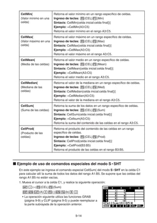 9-1414
CellMin(
(Valor mínimo en una
celda)
Retorna el valor mínimo en un rango específico de celdas.
Ingreso de teclas: (CEL) (Min)
Sintaxis: CellMin(celda inicial:celda final[)]
Ejemplo: =CellMin(A3:C5)
Retorna el valor mínimo en el rango A3:C5.
CellMax(
(Valor máximo en una
celda)
Retorna el valor máximo en un rango específico de celdas.
Ingreso de teclas: (CEL) (Max)
Sintaxis: CellMax(celda inicial:celda final[)]
Ejemplo: =CellMax(A3:C5)
Retorna el valor máximo en el rango A3:C5.
CellMean(
(Media de las celdas)
Retorna el valor medio en un rango específico de celdas.
Ingreso de teclas: (CEL) (Mean)
Sintaxis: CellMean(celda inicial:celda final[)]
Ejemplo: =CellMean(A3:C5)
Retorna el valor medio en el rango A3:C5.
CellMedian(
(Mediana de las
celdas)
Retorna el valor de la mediana en un rango específico de celdas.
Ingreso de teclas: (CEL) (Med)
Sintaxis: CellMedian(celda inicial:celda final[)]
Ejemplo: =CellMedian(A3:C5)
Retorna el valor de la mediana en el rango A3:C5.
CellSum(
(Suma de las celdas)
Retorna la suma de los datos en un rango específico de celdas.
Ingreso de teclas: (CEL) (Sum)
Sintaxis: CellSum(celda inicial:celda final[)]
Ejemplo: =Cellsum(A3:C5)
Retorna la suma del contenido de las celdas en el rango A3:C5.
CellProd(
(Producto de las
celdas)
Retorna el producto del contenido de las celdas en un rango
específico de celdas.
Ingreso de teclas: (CEL) (Prod)
Sintaxis: CellProd(celda inicial:celda final[)]
Ejemplo: =CellProd(B3:B5)
Retorna el producto de las celdas en el rango B3:B5.
Ejemplo de uso de comandos especiales del modo S • SHT
En este ejemplo se ingresa el comando especial CellSum( del modo S • SHT en la celda C1
para calcular allí la suma de todos los datos del rango A1:B5. Se supone que las celdas del
rango A1:B5 no están vacías.
1. Mueva el cursor a la celda C1, y realice la siguiente operación:
(CEL) (Sum)
(A) (:) (b)
• La operación siguiente utiliza las funciones GRAB
(página 9-9) y CLIP (página 9-5) y puede reemplazar a
la parte subrayada de la operación anterior.
 
