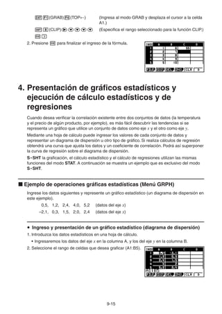9-1515
(GRAB) (TOP ) (Ingresa al modo GRAB y desplaza el cursor a la celda
A1.)
(CLIP) (Especifica el rango seleccionado para la función CLIP.)
2. Presione para finalizar el ingreso de la fórmula.
4. Presentación de gráficos estadísticos y
ejecución de cálculo estadísticos y de
regresiones
Cuando desea verificar la correlación existente entre dos conjuntos de datos (la temperatura
y el precio de algún producto, por ejemplo), es más fácil descubrir las tendencias si se
representa un gráfico que utilice un conjunto de datos como eje x y el otro como eje y.
Mediante una hoja de cálculo puede ingresar los valores de cada conjunto de datos y
representar un diagrama de dispersión u otro tipo de gráfico. Si realiza cálculos de regresión
obtendrá una curva que ajusta los datos y un coeficiente de correlación. Podrá así superponer
la curva de regresión sobre el diagrama de dispersión.
S • SHT la graficación, el cálculo estadístico y el cálculo de regresiones utilizan las mismas
funciones del modo STAT. A continuación se muestra un ejemplo que es exclusivo del modo
S • SHT.
Ejemplo de operaciones gráficas estadísticas (Menú GRPH)
Ingrese los datos siguientes y represente un gráfico estadístico (un diagrama de dispersión en
este ejemplo).
0,5, 1,2, 2,4, 4,0, 5,2 (datos del eje x)
–2,1, 0,3, 1,5, 2,0, 2,4 (datos del eje x)
Ingreso y presentación de un gráfico estadístico (diagrama de dispersión)
1. Introduzca los datos estadísticos en una hoja de cálculo.
• Ingresaremos los datos del eje x en la columna A, y los del eje y en la columna B.
2. Seleccione el rango de celdas que desea graficar (A1:B5).
 