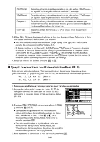 9-1717
XCellRange Especifica el rango de celda asignado al eje xdel gráfico (XCellRange).
En algunos tipos de gráfico solo se muestra XCellRange.
YCellRange Especifica el rango de celda asignado al eje ydel gráfico (YCellRange).
En algunos tipos de gráfico solo se muestra YCellRange.
Frequency Especifica el rango de celdas donde se mantienen los valores que
indican la frecuencia de los datos de cada gráfico. Seleccione (1) si
no desea utilizar valores de frecuencia.
Mark Type Especifica el tipo de marca ( , , o •) a utilizar en un diagrama de
dispersión.
3. Utilice y para desplazar el selector al ítem que desea modificar. Seleccione el ítem
que desee en el menú de funciones que aparece.
• Para más detalles acerca de StatGraph1, Graph Type y Mark Type, vea “Visualizar la
pantalla de configuración gráfica” (página 6-2).
• Si desea modificar la configuración de XCellRange, YCellRange o Frequency, desplace
el selector al ítem que desee cambiar y luego ingrese directamente el rango de celdas
o seleccione (CELL) ( (CELL) de Frequency) y edite el rango de entrada actual.
Al ingresar un rango de celdas manualmente, use (:) para ingresar los dos puntos (:)
entre dos celdas como separador en la sintaxis de un rango.
4. Luego de finalizar los ajustes, presione o .
Ejemplo de operaciones de cálculo estadístico (Menú CALC)
Este ejemplo utiliza los datos de “Representación de un diagrama de dispersión y de un
gráfico de líneas xy” (página 6-9) para realizar cálculos estadísticos con variables apareadas.
0,5, 1,2, 2,4, 4,0, 5,2 (datos x)
–2,1, 0,3, 1,5, 2,0, 2,4 (datos y)
Cálculos estadísticos y de regresiones con variables apareadas
1. Ingrese los datosx anteriores en las celdas A1:A5 de
la hoja de cálculo y los datos yen las celdas B2:B5 y
seleccione el rango de celdas en los que ingresó datos
(A1:B5).
2. Presione ( ) (CALC) para mostrar el menú CALC
y presione (2VAR).
• Se mostrará una pantalla con los resultados del
cálculo sobre el par de variables basado en los datos
seleccionados en el paso 1. Use y para
desplazar la pantalla de resultados. Para cerrar la
pantalla, presione .
• Para información sobre el significado de cada uno
de los valores de la pantalla de resultados, vea
“Visualización de los resultados de cálculo de un gráfico
con variables apareadas” en la página 6-14.
3. Para regresar a la pantalla de la hoja de cálculo, presione .
 