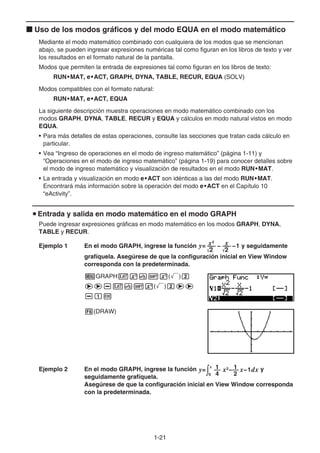 1-21
k Uso de los modos gráficos y del modo EQUA en el modo matemático
Mediante el modo matemático combinado con cualquiera de los modos que se mencionan
abajo, se pueden ingresar expresiones numéricas tal como figuran en los libros de texto y ver
los resultados en el formato natural de la pantalla.
Modos que permiten la entrada de expresiones tal como figuran en los libros de texto:
RUN•MAT, e•ACT, GRAPH, DYNA, TABLE, RECUR, EQUA (SOLV)
Modos compatibles con el formato natural:
RUN•MAT, e•ACT, EQUA
La siguiente descripción muestra operaciones en modo matemático combinado con los
modos GRAPH, DYNA, TABLE, RECUR y EQUA y cálculos en modo natural vistos en modo
EQUA.
• Para más detalles de estas operaciones, consulte las secciones que tratan cada cálculo en
particular.
• Vea “Ingreso de operaciones en el modo de ingreso matemático” (página 1-11) y
“Operaciones en el modo de ingreso matemático” (página 1-19) para conocer detalles sobre
el modo de ingreso matemático y visualización de resultados en el modo RUN•MAT.
• La entrada y visualización en modo e•ACT son idénticas a las del modo RUN•MAT.
Encontrará más información sobre la operación del modo e•ACT en el Capítulo 10
“eActivity”.
u Entrada y salida en modo matemático en el modo GRAPH
Puede ingresar expresiones gráficas en modo matemático en los modos GRAPH, DYNA,
TABLE y RECUR.
Ejemplo 1 En el modo GRAPH, ingrese la función y= − −1
2
x2
' 2
x
'
y seguidamente
grafíquela. Asegúrese de que la configuración inicial en View Window
corresponda con la predeterminada.
mGRAPHvxv!x(')c
ee-vv!x(')cee
-bw
6(DRAW)
Ejemplo 2 En el modo GRAPH, ingrese la función y= x2
− x−1dx∫
x
4
1
2
1
0
y
seguidamente grafíquela.
Asegúrese de que la configuración inicial en View Window corresponda
con la predeterminada.
 