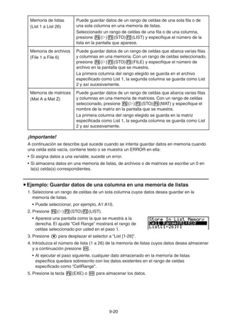9-2020
Memoria de listas
(List 1 a List 26)
Puede guardar datos de un rango de celdas de una sola fila o de
una sola columna en una memoria de listas.
Seleccionado un rango de celdas de una fila o de una columna,
presione ( ) (STO) (LIST) y especifique el número de la
lista en la pantalla que aparece.
Memoria de archivos
(File 1 a File 6)
Puede guardar datos de un rango de celdas que abarca varias filas
y columnas en una memoria. Con un rango de celdas seleccionado,
presione ( ) (STO) (FILE) y especifique el número de
archivo en la pantalla que se muestra.
La primera columna del rango elegido se guarda en el archivo
especificado como List 1, la segunda columna se guarda como List
2 y así sucesivamente.
Memoria de matrices
(Mat A a Mat Z)
Puede guardar datos de un rango de celdas que abarca varias filas
y columnas en una memoria de matrices. Con un rango de celdas
seleccionado, presione ( ) (STO) (MAT) y especifique el
nombre de la matriz en la pantalla que se muestra.
La primera columna del rango elegido se guarda en la matriz
especificada como List 1, la segunda columna se guarda como List
2 y así sucesivamente.
¡Importante!
A continuación se describe qué sucede cuando se intenta guardar datos en memoria cuando
una celda está vacía, contiene texto o se muestra un ERROR en ella:
• Si asigna datos a una variable, sucede un error.
• Si almacena datos en una memoria de listas, de archivos o de matrices se escribe un 0 en
la(s) celda(s) correspondientes.
Ejemplo: Guardar datos de una columna en una memoria de listas
1. Seleccione un rango de celdas de un sola columna cuyos datos desea guardar en la
memoria de listas.
• Puede seleccionar, por ejemplo, A1:A10.
2. Presione ( ) (STO) (LIST).
• Aparece una pantalla como la que se muestra a la
derecha. El ajuste “Cell Range” mostrará el rango de
celdas seleccionado por usted en el paso 1.
3. Presione para desplazar el selector a “List [1-26]”.
4. Introduzca el número de lista (1 a 26) de la memoria de listas cuyos datos desea almacenar
y a continuación presione .
• Al ejecutar el paso siguiente, cualquier dato almacenado en la memoria de listas
específica quedara sobrescrito con los datos existentes en el rango de celdas
especificado como “CellRange”.
5. Presione la tecla (EXE) o para almacenar los datos.
 
