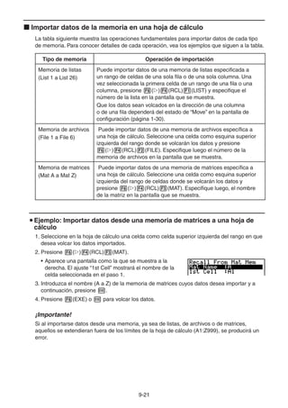 9-2121
Importar datos de la memoria en una hoja de cálculo
La tabla siguiente muestra las operaciones fundamentales para importar datos de cada tipo
de memoria. Para conocer detalles de cada operación, vea los ejemplos que siguen a la tabla.
Tipo de memoria Operación de importación
Memoria de listas
(List 1 a List 26)
Puede importar datos de una memoria de listas especificada a
un rango de celdas de una sola fila o de una sola columna. Una
vez seleccionada la primera celda de un rango de una fila o una
columna, presione ( ) (RCL) (LIST) y especifique el
número de la lista en la pantalla que se muestra.
Que los datos sean volcados en la dirección de una columna
o de una fila dependerá del estado de “Move” en la pantalla de
configuración (página 1-30).
Memoria de archivos
(File 1 a File 6)
Puede importar datos de una memoria de archivos específica a
una hoja de cálculo. Seleccione una celda como esquina superior
izquierda del rango donde se volcarán los datos y presione
( ) (RCL) (FILE). Especifique luego el número de la
memoria de archivos en la pantalla que se muestra.
Memoria de matrices
(Mat A a Mat Z)
Puede importar datos de una memoria de matrices específica a
una hoja de cálculo. Seleccione una celda como esquina superior
izquierda del rango de celdas donde se volcarán los datos y
presione ( ) (RCL) (MAT). Especifique luego, el nombre
de la matriz en la pantalla que se muestra.
Ejemplo: Importar datos desde una memoria de matrices a una hoja de
cálculo
1. Seleccione en la hoja de cálculo una celda como celda superior izquierda del rango en que
desea volcar los datos importados.
2. Presione ( ) (RCL) (MAT).
• Aparece una pantalla como la que se muestra a la
derecha. El ajuste “1st Cell” mostrará el nombre de la
celda seleccionada en el paso 1.
3. Introduzca el nombre (A a Z) de la memoria de matrices cuyos datos desea importar y a
continuación, presione .
4. Presione (EXE) o para volcar los datos.
¡Importante!
Si al importarse datos desde una memoria, ya sea de listas, de archivos o de matrices,
aquellos se extendieran fuera de los límites de la hoja de cálculo (A1:Z999), se producirá un
error.
 