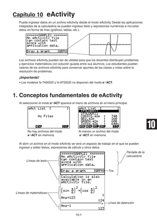 10-11
Capítulo 10 eActivity
Puede ingresar datos en un archivo eActivity desde el modo eActivity. Desde las aplicaciones
integradas de la calculadora se pueden ingresar texto y expresiones numéricas e incrustar
datos en forma de tiras (gráficos, tablas, etc.).
Los archivos eActivity pueden ser de utilidad para que los docentes distribuyan problemas
y ejercicios matemáticos con solución guiada entre sus alumnos. Los estudiantes pueden
valerse de los archivos eActivity para conservar apuntes de las clases y notas sobre la
resolución de problemas.
¡Importante!
• Los modelos fx-7400GII y fx-9750GII no disponen del modo e • ACT.
1. Conceptos fundamentales de eActivity
Al seleccionar el modo e • ACT aparece el menú de archivos en el menú principal.
No hay archivos del modo Al menos un archivo del modo
e • ACT en memoria e • ACT en memoria
Al abrir un archivo en el modo eActivity se verá un espacio de trabajo en el que se pueden
ingresar y editar textos, expresiones de cálculo y otros datos.
Pantalla de la
calculadora
Líneas de texto
Tira
Líneas de matemáticas
Línea de detención
10
 