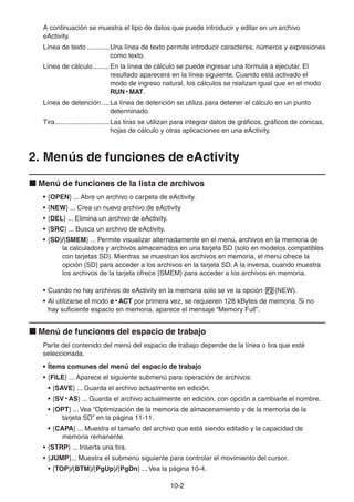 10-22
A continuación se muestra el tipo de datos que puede introducir y editar en un archivo
eActivity.
Línea de texto ............Una línea de texto permite introducir caracteres, números y expresiones
como texto.
Línea de cálculo.........En la línea de cálculo se puede ingresar una fórmula a ejecutar. El
resultado aparecerá en la línea siguiente. Cuando está activado el
modo de ingreso natural, los cálculos se realizan igual que en el modo
RUN • MAT.
Línea de detención ....La línea de detención se utiliza para detener el cálculo en un punto
determinado.
Tira.............................Las tiras se utilizan para integrar datos de gráficos, gráficos de cónicas,
hojas de cálculo y otras aplicaciones en una eActivity.
2. Menús de funciones de eActivity
Menú de funciones de la lista de archivos
• {OPEN} ... Abre un archivo o carpeta de eActivity.
• {NEW} ... Crea un nuevo archivo de eActivity
• {DEL} ... Elimina un archivo de eActivity.
• {SRC} ... Busca un archivo de eActivity.
• {SD}/{SMEM} ... Permite visualizar alternadamente en el menú, archivos en la memoria de
la calculadora y archivos almacenados en una tarjeta SD (solo en modelos compatibles
con tarjetas SD). Mientras se muestran los archivos en memoria, el menú ofrece la
opción {SD} para acceder a los archivos en la tarjeta SD. A la inversa, cuando muestra
los archivos de la tarjeta ofrece {SMEM} para acceder a los archivos en memoria.
• Cuando no hay archivos de eActivity en la memoria solo se ve la opción (NEW).
• Al utilizarse el modo e • ACT por primera vez, se requieren 128 kBytes de memoria. Si no
hay suficiente espacio en memoria, aparece el mensaje “Memory Full”.
Menú de funciones del espacio de trabajo
Parte del contenido del menú del espacio de trabajo depende de la línea o tira que esté
seleccionada.
• Ítems comunes del menú del espacio de trabajo
• {FILE} ... Aparece el siguiente submenú para operación de archivos:
• {SAVE} ... Guarda el archivo actualmente en edición.
• {SV • AS} ... Guarda el archivo actualmente en edición, con opción a cambiarle el nombre.
• {OPT} ... Vea “Optimización de la memoria de almacenamiento y de la memoria de la
tarjeta SD” en la página 11-11.
• {CAPA} ... Muestra el tamaño del archivo que está siendo editado y la capacidad de
memoria remanente.
• {STRP} ... Inserta una tira.
• {JUMP}... Muestra el submenú siguiente para controlar el movimiento del cursor.
• {TOP}/{BTM}/{PgUp}/{PgDn} ... Vea la página 10-4.
 