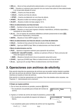 10-33
• {DEL-L} ... Borra la línea actualmente seleccionada o en la que está ubicado el cursor.
• {INS} ... Visualiza un submenú para inserción de una nueva línea sobre la línea seleccionada
o en la que está ubicado el cursor.
• {TEXT} ... Inserta una línea de texto.
• {CALC} ... Inserta una línea de cálculo.
• {STOP} ... Inserta una detención en una línea de cálculo.
• { MAT} ... Muestra el editor de matrices (página 10-7).
• { LIST} ... Muestra el editor de listas (página 10-7).
• Menú al seleccionarse una línea de texto
• {TEXT} ... Cambia la línea actual de línea de texto a línea de cálculo.
• {CHAR} ... Muestra un menú para ingresar símbolos matemáticos, símbolos especiales y
caracteres en otros idiomas.
• {A a} ... Con el ingreso de caracteres alfabéticos activado (presionando la tecla ),
alterna entre mayúsculas y minúsculas.
• {MATH} ... Muestra el menú MATH (página 1-12).
• Menú al seleccionarse una línea de cálculo o una línea de detención
• {CALC} ... Cambia la línea actual de línea de cálculo a línea de texto.
• {MATH} ... Igual que {MATH} bajo “Menú al seleccionarse una línea de texto”.
• Menú al seleccionarse una tira
• {FILE} ... Aparece el siguiente submenú para operación de archivos:
• {SAVE}/{SV • AS}/{OPT}/{CAPA} ... Idéntico al submenú {FILE} en “Ítems comunes del
menú del espacio de trabajo”.
• {SIZE} ... Muestra el tamaño de la tira en la posición actual del cursor.
• {CHAR} ... Igual que {CHAR} bajo “Menú al seleccionarse una línea de texto”.
• {A a} ... Igual que {A a} bajo “Menú al seleccionarse una línea de texto”.
3. Operaciones con archivos de eActivity
Esta sección describe las operaciones de archivos que se pueden realizar desde la pantalla
del menú de archivos de eActivity. Todas las operaciones de esta sección pueden realizarse
mientras se muestra el menú de archivos.
Esta sección no trata las operaciones con carpetas. Para más detalles sobre carpetas, vea
“Capítulo 11 Administración de la memoria”.
Crear un nuevo archivo
1. Con el menú de archivos en pantalla, presione (NEW).
• Se visualizará una pantalla para entrada del nombre de
archivo.
2. Ingrese un nombre de archivo de hasta 8 caracteres y presione .
• Se visualizará una pantalla de espacio de trabajo en
blanco.
Cursor
• Los caracteres aptos para nombres de archivo son los siguientes:
A a Z, {, }, ’, ˜, 0 a 9
 