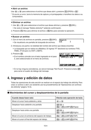 10-44
Abrir un archivo
Use y para seleccionar el archivo que desea abrir y presione (OPEN) o *.
* Si ocurre un error, borre la memoria de captura y el portapapeles o transfiera los datos a su
computadora.
Eliminar un archivo
1. Use y para seleccionar el archivo que desea eliminar y presione (DEL).
• Se verá el mensaje “Delete eActivity?” pidiendo confirmación.
2. Presione (Yes) para eliminar el archivo o (No) para cancelar la operación.
Buscar un archivo
1. Con el menú de archivos en pantalla, presione (SRC).
• Se visualizará una pantalla de búsqueda de archivos.
2. Introduzca una parte o la totalidad del nombre del archivo que desea encontrar.
• La búsqueda que se realiza es alfabética. Si ingresa “IT” devolverá los nombres ITXX,
ITABC, IT123 pero no XXIT o ABITC.
3. Presione .
• Si el nombre coincide con el texto ingresado en el paso
2, será seleccionado en el menú de archivos.
• Si no hay ninguna coincidencia, se verá el mensaje “Not Found”. Presione la tecla
para cerrar el cuadro de diálogo del mensaje.
4. Ingreso y edición de datos
Todas las operaciones de esta sección se realizan en el espacio de trabajo de eActivity. Para
crear un archivo o abrir uno existente use los procedimientos de “Operaciones con archivos
de eActivity” (página 10-3).
Movimientos del cursor y desplazamientos de la pantalla
Cuando desea hacer esto: Efectúe esta operación de tecla:
Mover el cursor hacia adelante y atrás o
Desplazar hacia adelante una pantalla o
( ) (JUMP) (PgUp)
Desplazar hacia atrás una pantalla o
( ) (JUMP) (PgDn)
Mover el cursor al comienzo del espacio de trabajo. ( ) (JUMP) (TOP)
Mover el cursor al final del espacio de trabajo. ( ) (JUMP) (BTM)
 