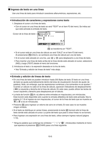 10-55
Ingreso de texto en una línea
Use una línea de texto para introducir caracteres alfanuméricos, expresiones, etc.
Introducción de caracteres y expresiones como texto
1. Desplace el cursor a la línea de texto.
• Con el cursor en una línea de texto se verá “TEXT” en el ítem F3 del menú. Se indica así
que está activada la entrada de texto.
Cursor de la línea de texto
se transforma en “TEXT”.
• Si el cursor está en una línea de cálculo se verá “CALC” en el ítem F3 del menú.
Al presionarse (CALC), se cambiará una línea de cálculo por una de texto.
• Si el cursor está ubicado en una tira, use y para desplazarlo a una línea de texto.
• Para insertar una línea de texto arriba de la línea donde está ubicado el cursor, seleccione
{INS} y luego {TEXT} desde el menú de funciones.
2. Introduzca el texto o la expresión deseada en la tira de texto.
• Vea “Entrada y edición de líneas de texto” más abajo.
Entrada y edición de líneas de texto
• En una línea de texto se pueden introducir hasta 255 Bytes de texto. El texto en una línea
de texto se ajusta automáticamente dentro del área de visualización (función de ajuste de
palabra). Note, sin embargo, que las expresiones numéricas y los comandos no se ajustan.*1
Cuando un cálculo no cabe en la línea de cálculo, aparecen indicadores de desplazamiento
( ) a izquierda y derecha de la línea de cálculo. En este caso, puede utilizar las teclas de
cursor izquierdo y derecho para desplazarse por el cálculo.
• La tecla de función (A a) alterna entre entradas en mayúsculas y en minúsculas.
Esta función está disponible solo cuando la entrada alfabética de texto está activada. Vea la
página 2-7. Si el ingreso es con mayúsculas, el cursor de la línea de texto que se muestra es
“ ” y “ ” si es en minúsculas.
• Presione para ingresar un retorno de carro en el texto. En ese caso no se muestra
ningún símbolo.
• Si el texto se distribuye en varias líneas, presionando la tecla borrará sólo la línea de
texto donde está ubicado el cursor. La parte del texto que pase a otras líneas no se borrará.
• Para ingresar una expresión en una línea de texto, utilice siempre ingreso natural (página
1-10).
*1
Ninguna palabra que contenga los símbolos “ ’ ”, “ { ” o “ ”, introducidos mediante el menú
que aparece al presionar (CHAR) pasa a la línea siguiente.
 