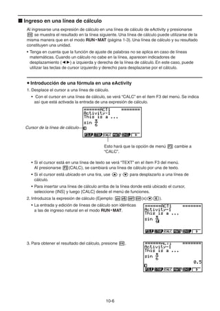 10-66
Ingreso en una línea de cálculo
Al ingresarse una expresión de cálculo en una línea de cálculo de eActivity y presionarse
se muestra el resultado en la línea siguiente. Una línea de cálculo puede utilizarse de la
misma manera que en el modo RUN • MAT (página 1-3). Una línea de cálculo y su resultado
constituyen una unidad.
• Tenga en cuenta que la función de ajuste de palabras no se aplica en caso de líneas
matemáticas. Cuando un cálculo no cabe en la línea, aparecen indicadores de
desplazamiento ( ) a izquierda y derecha de la línea de cálculo. En este caso, puede
utilizar las teclas de cursor izquierdo y derecho para desplazarse por el cálculo.
Introducción de una fórmula en una eActivity
1. Desplace el cursor a una línea de cálculo.
• Con el cursor en una línea de cálculo, se verá “CALC” en el ítem F3 del menú. Se indica
así que está activada la entrada de una expresión de cálculo.
Cursor de la línea de cálculo
Esto hará que la opción de menú cambie a
“CALC”.
• Si el cursor está en una línea de texto se verá “TEXT” en el ítem F3 del menú.
Al presionarse (CALC), se cambiará una línea de cálculo por una de texto.
• Si el cursor está ubicado en una tira, use y para desplazarlo a una línea de
cálculo.
• Para insertar una línea de cálculo arriba de la línea donde está ubicado el cursor,
seleccione {INS} y luego {CALC} desde el menú de funciones.
2. Introduzca la expresión de cálculo (Ejemplo: ( ) ).
• La entrada y edición de líneas de cálculo son idénticas
a las de ingreso natural en el modo RUN • MAT.
3. Para obtener el resultado del cálculo, presione .
 