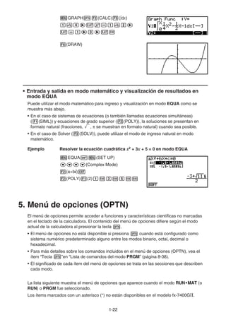 1-2222
GRAPH (CALC) ( dx)
(DRAW)
• Entrada y salida en modo matemático y visualización de resultados en
modo EQUA
Puede utilizar el modo matemático para ingreso y visualización en modo EQUA como se
muestra más abajo.
• En el caso de sistemas de ecuaciones (o también llamadas ecuaciones simultáneas)
( (SIML)) y ecuaciones de grado superior ( (POLY)), la soluciones se presentan en
formato natural (fracciones, , se muestran en formato natural) cuando sea posible.
• En el caso de Solver ( (SOLV)), puede utilizar el modo de ingreso natural en modo
matemático.
Ejemplo Resolver la ecuación cuadrática x2
+ 3x + 5 = 0 en modo EQUA
EQUA (SET UP)
(Complex Mode)
(a+bi)
(POLY) (2)
5. Menú de opciones (OPTN)
El menú de opciones permite acceder a funciones y características científicas no marcadas
en el teclado de la calculadora. El contenido del menú de opciones difiere según el modo
actual de la calculadora al presionar la tecla .
• El menú de opciones no está disponible si presiona cuando está configurado como
sistema numérico predeterminado alguno entre los modos binario, octal, decimal o
hexadecimal.
• Para más detalles sobre los comandos incluidos en el menú de opciones (OPTN), vea el
ítem “Tecla ”en “Lista de comandos del modo PRGM” (página 8-38).
• El significado de cada ítem del menú de opciones se trata en las secciones que describen
cada modo.
La lista siguiente muestra el menú de opciones que aparece cuando el modo RUN•MAT•MAT•MATMATMAT (o
RUN) o PRGM fue seleccionado.
Los ítems marcados con un asterisco (*) no están disponibles en el modelo fx-7400GⅡ.
 