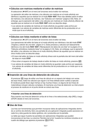 10-77
Cálculos con matrices mediante el editor de matrices
Al seleccionar { MAT} en el menú de funciones verá el editor de matrices.
La operación del editor de matrices y los cálculos con matrices en el modo eActivity son
idénticos a aquellos que se realizan en el modo RUN • MAT. Para más detalles sobre el editor
de matrices y los cálculos de matrices, vea “Cálculos con matrices” (página 2-35). Note, sin
embargo, que la operación del editor y los cálculos con matrices en modo eActivity difieren de
aquellas que se realizan en el modo RUN • MAT como se describe abajo.
• Los valores de variables de matrices en modo eActivity se guardan cada archivo por
separado. Los valores de variables de matrices serán diferentes de los producidos en un
modo que no es el eActivity.
Cálculos con listas mediante el editor de listas
Al seleccionar { LIST} en el menú de funciones verá el editor de listas.
Las operaciones del editor de listas en el modo eActivity son idénticas a las del modo STAT
(“Ingreso y edición de una lista”, página 3-1). Estos procesos y cálculos son básicamente
idénticos a los del modo RUN • MAT (“Manipulación de datos de una lista” en la página 3-5 y
“Cálculos aritméticos mediante listas” en la página 3-10). Note, sin embargo, que la operación
del editor y los cálculos con listas en el modo eActivity difieren de aquellas que se realizan en
otros modos como se describe abajo.
• El menú del editor de listas en modo eActivity ofrece solo la pantalla dos del menú del editor
de listas en modo STAT.
• Para volver al espacio de trabajo desde el editor de listas en modo eActivity, presione .
• Los valores de variables de listas en modo eActivity se guardan cada archivo por separado.
Los valores de variables de listas serán diferentes de los producidos en un modo que no es
el eActivity.
Inserción de una línea de detención de cálculos
Al presionar luego de editar una línea de cálculo en un espacio de trabajo con varias
de esas líneas, todos los cálculos que siguen a la línea editada serán vueltos a ejecutar.
El recálculo puede llevar algún tiempo si hay muchas líneas o si alguna de las líneas de
matemáticas incluyen cálculos complejos. Al insertarse una línea de detención se interrumpirá
el proceso de recálculo en el punto donde se colocó esa línea.
Insertar una línea de detención
Para insertar una línea de detención arriba de la línea o tira seleccionada, elija {INS} y luego
{STOP} desde el menú de funciones.
Uso de tiras
Las tiras son herramientas que permiten incorporar datos de aplicaciones integradas dentro
de un archivo de eActivity. Solo una pantalla de una aplicación integrada puede asociarse con
cada tira y ésta guarda los datos (gráficos, etc.) producidos por la pantalla.
La tabla que sigue muestra las pantallas con aplicaciones integradas que pueden
incorporarse en las tiras. La columna “Nombre de la tira” muestra los nombres incluidos en el
cuadro de diálogo que aparece al presionar (STRP).
 