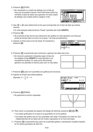 10-99
2. Presione (STRP).
• Se visualizará un cuadro de diálogo con la lista de
tiras que se pueden insertar. Para informarse sobre los
nombres y tipos de datos que aparecen en este cuadro
de diálogo vea la tabla anterior (página 10-8).
3. Use y para seleccionar la tira que corresponda con el tipo de dato que desea
insertar.
• En este ejemplo seleccionamos “Graph” (pantalla del modo GRAPH).
4. Presione .
• Se insertará el tipo de tira que seleccionó (tira gráfica en este ejemplo) una línea por
arriba de donde ubicó el cursor en el paso 1 de este procedimiento.
5. Ingrese un título para la tira de hasta 16 caracteres y
presione .
6. Presione nuevamente para comenzar a generar los datos de la tira.
• Se iniciará la aplicación integrada según el tipo de
tira elegida (modo GRAPH en este ejemplo) y se
visualizará el gráfico. En este punto del proceso
aparece una pantalla en blanco pues aún no hay datos.
7. Presione para ver la pantalla con gráficas de funciones.
8. Ingrese la función que desea graficar.
(Ejemplo:Y =
2
1
X2
– 1)
9. Presione (DRAW).
• Se graficará la función ingresada.
10. Para volver a la pantalla de espacio de trabajo de eActivity, presione ( ).
• Los datos graficados en el paso 8 se guardarán en la tira gráfica.
• Los datos del gráfico que se han guardado solo están vinculados con esta tira. Son
independientes de los datos de los modos ingresados en el menú principal.
11. Presione nuevamente aquí para ver la pantalla gráfica y representar el gráfico basado
en los datos guardados de esta tira.
 