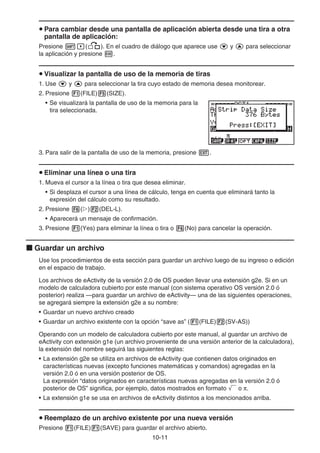 10-11
u Para cambiar desde una pantalla de aplicación abierta desde una tira a otra
pantalla de aplicación:
Presione !,(,). En el cuadro de diálogo que aparece use c y f para seleccionar
la aplicación y presione w.
u Visualizar la pantalla de uso de la memoria de tiras
1. Use c y f para seleccionar la tira cuyo estado de memoria desea monitorear.
2. Presione 1(FILE)5(SIZE).
• Se visualizará la pantalla de uso de la memoria para la
tira seleccionada.
3. Para salir de la pantalla de uso de la memoria, presione J.
u Eliminar una línea o una tira
1. Mueva el cursor a la línea o tira que desea eliminar.
• Si desplaza el cursor a una línea de cálculo, tenga en cuenta que eliminará tanto la
expresión del cálculo como su resultado.
2. Presione 6(g)2(DEL-L).
• Aparecerá un mensaje de confirmación.
3. Presione 1(Yes) para eliminar la línea o tira o 6(No) para cancelar la operación.
k Guardar un archivo
Use los procedimientos de esta sección para guardar un archivo luego de su ingreso o edición
en el espacio de trabajo.
Los archivos de eActivity de la versión 2.0 de OS pueden llevar una extensión g2e. Si en un
modelo de calculadora cubierto por este manual (con sistema operativo OS versión 2.0 ó
posterior) realiza —para guardar un archivo de eActivity— una de las siguientes operaciones,
se agregará siempre la extensión g2e a su nombre:
• Guardar un nuevo archivo creado
• Guardar un archivo existente con la opción “save as” (1(FILE)2(SV-AS))
Operando con un modelo de calculadora cubierto por este manual, al guardar un archivo de
eActivity con extensión g1e (un archivo proveniente de una versión anterior de la calculadora),
la extensión del nombre seguirá las siguientes reglas:
• La extensión g2e se utiliza en archivos de eActivity que contienen datos originados en
características nuevas (excepto funciones matemáticas y comandos) agregadas en la
versión 2.0 ó en una versión posterior de OS.
La expresión “datos originados en características nuevas agregadas en la versión 2.0 ó
posterior de OS” significa, por ejemplo, datos mostrados en formato ' o π.
• La extensión g1e se usa en archivos de eActivity distintos a los mencionados arriba.
u Reemplazo de un archivo existente por una nueva versión
Presione 1(FILE)1(SAVE) para guardar el archivo abierto.
 
