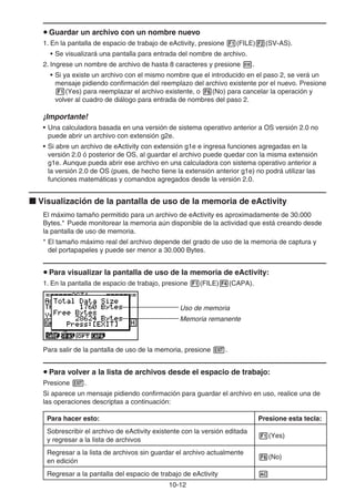 10-12
u Guardar un archivo con un nombre nuevo
1. En la pantalla de espacio de trabajo de eActivity, presione 1(FILE)2(SV-AS).
• Se visualizará una pantalla para entrada del nombre de archivo.
2. Ingrese un nombre de archivo de hasta 8 caracteres y presione w.
• Si ya existe un archivo con el mismo nombre que el introducido en el paso 2, se verá un
mensaje pidiendo confirmación del reemplazo del archivo existente por el nuevo. Presione
1(Yes) para reemplazar el archivo existente, o 6(No) para cancelar la operación y
volver al cuadro de diálogo para entrada de nombres del paso 2.
¡Importante!
• Una calculadora basada en una versión de sistema operativo anterior a OS versión 2.0 no
puede abrir un archivo con extensión g2e.
• Si abre un archivo de eActivity con extensión g1e e ingresa funciones agregadas en la
versión 2.0 ó posterior de OS, al guardar el archivo puede quedar con la misma extensión
g1e. Aunque pueda abrir ese archivo en una calculadora con sistema operativo anterior a
la versión 2.0 de OS (pues, de hecho tiene la extensión anterior g1e) no podrá utilizar las
funciones matemáticas y comandos agregados desde la versión 2.0.
k Visualización de la pantalla de uso de la memoria de eActivity
El máximo tamaño permitido para un archivo de eActivity es aproximadamente de 30.000
Bytes.* Puede monitorear la memoria aún disponible de la actividad que está creando desde
la pantalla de uso de memoria.
* El tamaño máximo real del archivo depende del grado de uso de la memoria de captura y
del portapapeles y puede ser menor a 30.000 Bytes.
u Para visualizar la pantalla de uso de la memoria de eActivity:
1. En la pantalla de espacio de trabajo, presione 1(FILE)4(CAPA).
Uso de memoria
Memoria remanente
Para salir de la pantalla de uso de la memoria, presione J.
u Para volver a la lista de archivos desde el espacio de trabajo:
Presione J.
Si aparece un mensaje pidiendo confirmación para guardar el archivo en uso, realice una de
las operaciones descriptas a continuación:
Para hacer esto: Presione esta tecla:
Sobrescribir el archivo de eActivity existente con la versión editada
y regresar a la lista de archivos
1(Yes)
Regresar a la lista de archivos sin guardar el archivo actualmente
en edición
6(No)
Regresar a la pantalla del espacio de trabajo de eActivity A
 